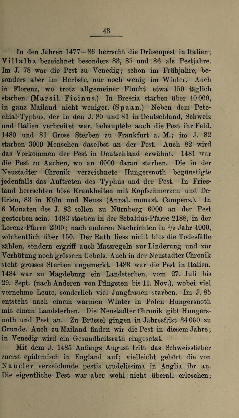 In den Jahren 1477—86 herrscht die Drüsenpest in Italien; Villalba bezeichnet besonders 83, 85 und 86 als Pestjahre. Im J. 78 war die Pest zu Venedig; schon im Frühjahre, be¬ sonders aber im Herbste, nur noch wenig im Winter. Auch in Florenz, wo trotz allgemeiner Flucht etwa 150 täglich starben. (Marsil. Ficinus.) In Brescia starben über 40000, in ganz Mailand nicht weniger. (Spaan.) Neben dem Pete- chial-Typhus, der in den J. 80 und 81 in Deutschland, Schweiz und Italien verbreitet war, behauptete auch die Pest ihr Feld. 1480 und 81 Gross Sterben zu Frankfurt a. M.; im J. 82 starben 3000 Menschen daselbst an der Pest. Auch 82 wird das Vorkommen der Pest in Deutschland erwähnt. 1481 war die Pest zu Aachen, wo an 6000 daran starben. Die in der Neustadter Chronik verzeichnete Hungersnoth begünstigte jedenfalls das Auftreten des Typhus und der Pest. In Fries¬ land herrschten böse Krankheiten mit Kopfschmerzen und De¬ lirien, 83 in Köln und Neuss (Annal. monast. Campens.). In 6 Monaten des J. 83 sollen zu Nürnberg 6000 an der Pest gestorben sein. 1483 starben in der Sebaldus-Pfarre 2188, in der Lorenz-Pfarre 2300; nach anderen Nachrichten in V2 Jahr 4000, wöchentlich über 150. Der Rath liess nicht blos die Todesfälle zählen, sondern ergriff auch Massregeln zur Linderung und zur Verhütung noch grossem Uebels. Auch in der Neustadter Chronik steht grosses Sterben angemerkt. 1483 war die Pest in Italien. 1484 war zu Magdeburg ein Landsterben, vom 27. Juli bis 29. Sept. (nach Anderen von Pfingsten bis 11. Nov.), wobei viel vornehme Leute, sonderlich viel Jungfrauen starben. Im J. 85 entsteht nach einem warmen Winter in Polen Hungersnoth mit einem Landsterben. Die Neustadter Chronik gibt Hungers¬ noth und Pest an. Zu Brüssel gingen in Jahresfrist 34 0C0 zu Grunde. Auch zu Mailand finden wir die Pest in diesem Jahre; in Venedig wird ein Gesundheitsrath eingesetzt. Mit dem J. 1485 Anfangs August tritt das Schweissfieber zuerst epidemisch in England auf; vielleicht gehört die von Nauder verzeichnete pestis crudelissima in Anglia ihr an. Die eigentliche Pest war aber wohl nicht überall erloschen;