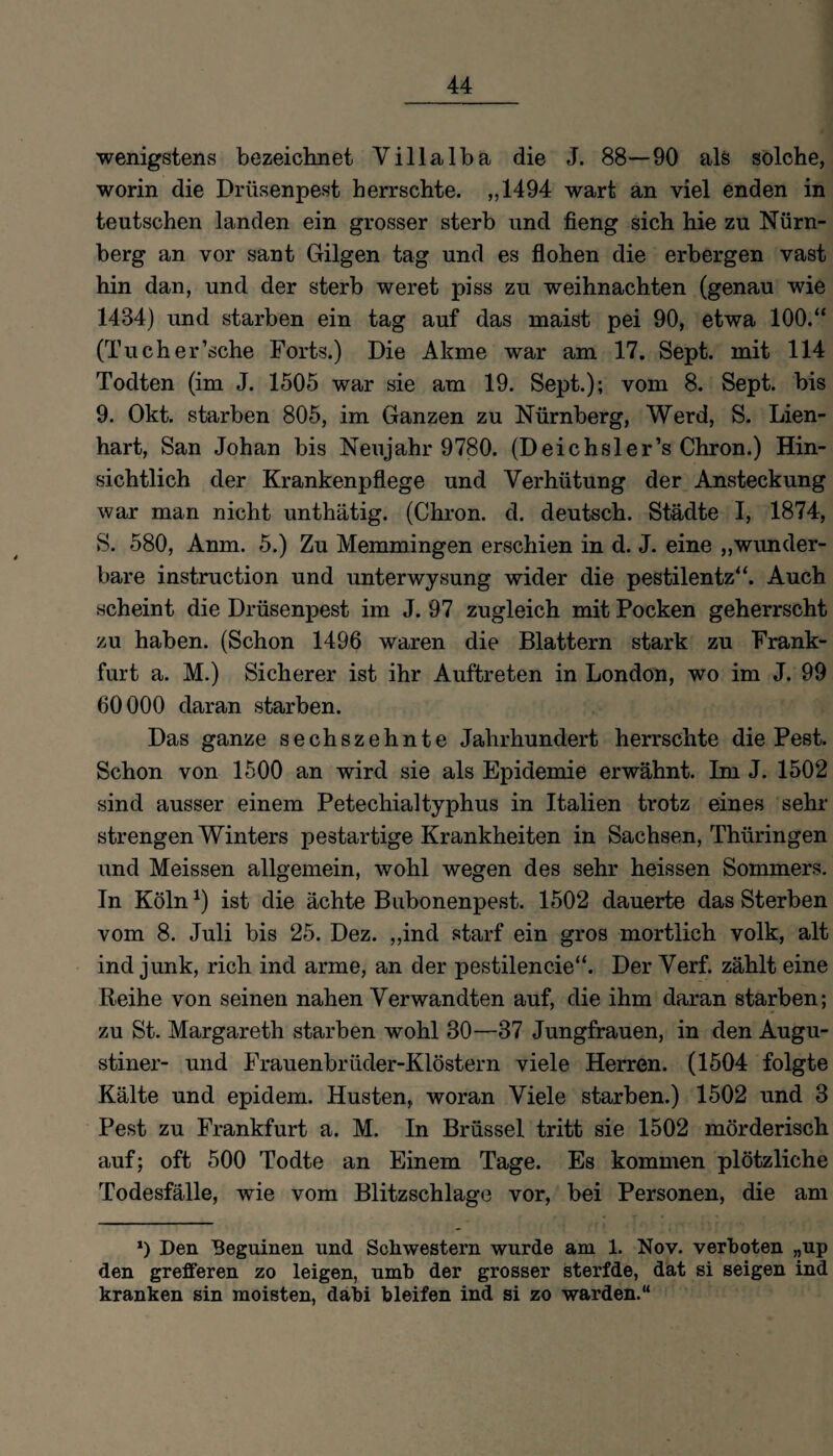 wenigstens bezeichnet Villalba die J. 88—90 als solche, worin die Drüsenpest herrschte. „1494 wart an viel enden in teutschen landen ein grosser sterb und fieng sich hie zu Nürn¬ berg an vor sant Gilgen tag und es flohen die erbergen vast hin dan, und der sterb weret piss zu Weihnachten (genau wie 1484) und starben ein tag auf das maist pei 90, etwa 100.“ (Tucher’sche Forts.) Die Akme war am 17. Sept. mit 114 Todten (im J. 1505 war sie am 19. Sept.); vom 8. Sept. bis 9. Okt. starben 805, im Ganzen zu Nürnberg, Werd, S. Lien¬ hart, San Johan bis Neujahr 9780. (Deichsler’s Chron.) Hin¬ sichtlich der Krankenpflege und Verhütung der Ansteckung war man nicht unthätig. (Chron. d. deutsch. Städte I, 1874, S. 580, Anm. 5.) Zu Memmingen erschien in d. J. eine „wunder¬ bare instruction und unterwysung wider die pestilentz“. Auch scheint die Drüsenpest im J. 97 zugleich mit Pocken geherrscht zu haben. (Schon 1496 waren die Blattern stark zu Frank¬ furt a. M.) Sicherer ist ihr Auftreten in London, wo im J. 99 60000 daran starben. Das ganze sechszehnte Jahrhundert herrschte die Pest. Schon von 1500 an wird sie als Epidemie erwähnt. Im J. 1502 sind ausser einem Petechialtyphus in Italien trotz eines sehr strengen Winters pestartige Krankheiten in Sachsen, Thüringen und Meissen allgemein, wohl wegen des sehr heissen Sommers. In Köln1) ist die ächte Bubonenpest. 1502 dauerte das Sterben vom 8. Juli bis 25. Dez. „ind starf ein gros mortlich volk, alt ind junk, rieh ind arme, an der pestilencie“. Der Verf. zählt eine Reihe von seinen nahen Verwandten auf, die ihm daran starben; zu St. Margareth starben wohl 30—37 Jungfrauen, in den Augu¬ stiner- und Frauenbrüder-Klöstern viele Herren. (1504 folgte Kälte und epidem. Husten, woran Viele starben.) 1502 und 3 Pest zu Frankfurt a. M. In Brüssel tritt sie 1502 mörderisch auf; oft 500 Todte an Einem Tage. Es kommen plötzliche Todesfälle, wie vom Blitzschläge vor, bei Personen, die am *) Den Beguinen und Schwestern wurde am 1. Nov. verboten ,,up den grefferen zo leigen, umb der grosser sterfde, dat si seigen ind kranken sin moisten, dabi bleifen ind si zo warden.“