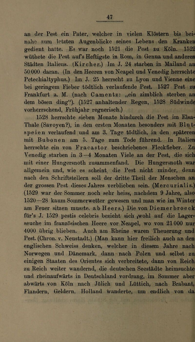 47 an der Pest ein Pater, welcher in vielen Klöstern bis bei¬ nahe zum letzten Augenblicke seines Lebens den Kranken gedient hatte. Es war noch 1521 die Pest zu Köln. 1522 wüthete die Pest aufs Heftigste in Rom, in Genua und anderen Städten Italiens. (Kircher.) Im J. 24 starben in Mailand an 50000 daran. (In den Heeren von Neapel und Venedig herrschte Petechialtyphus.) Im J. 25 herrscht zu Lyon und Vienne eine bei geringem Fieber tödtlich verlaufende Pest. 1527 Pest zu Frankfurt a. M. (nach Camentz: „ein zimblich sterben an dem bösen ding“). (1527 anhaltender Regen, 1528 Südwinde vorherrschend, Frühjahr regnerisch.) 1528 herrschte sieben Monate hindurch die Pest im Elsa- Thale (Savoyen?), in den ersten Monaten besonders mit Blut¬ speien verlaufend und am 3. Tage tödtlich, in den späteren mit Bubonen am 5. Tage zum Tode führend. In Italien herrschte ein von Fracastor beschriebenes Fleckfieber. Zu Venedig starben in 3—4 Monaten Viele an der Pest, die sich mit einer Hungersnoth zusammenfand. Die Hungersnoth war allgemein und, wie es scheint die Pest nicht minder, denn nach den Schriftstellern soll der dritte Theil der Menschen an der grossen Pest dieses Jahres verblieben sein. (Mercurialis.) (1529 war der Sommer noch sehr heiss, nachdem 9 Jahre, also 1520—28 kaum Sommerwetter gewesen und man wie im Winter am Feuer sitzen musste, ab Heers.) Die von Diemerbroeck für’s J. 1529 pestis celebris bezieht sich jwohl auf die Lager¬ seuche im französischen Heere vor Neapel, wo von 21 000 nur 4000 übrig blieben. Auch am Rheine waren Theuermig und Pest. (Chrom v. Neustadt.) (Man kann hier freilich auch an den englischen Schweiss denken, welcher in diesem Jahre nach Norwegen und Dänemark, dann nach Polen und selbst zu einigen Staaten des Orientes sich verbreitete, dann von Reich zu Reich weiter wandernd, die deutschen Seestädte heimsuchte und rheinaufwärts in Deutschland vordrang, im Sommer aber abwärts von Köln nach Jülich und Lüttich, nach Brabant, Flandern, Geldern. Holland wanderte, um endlich von da