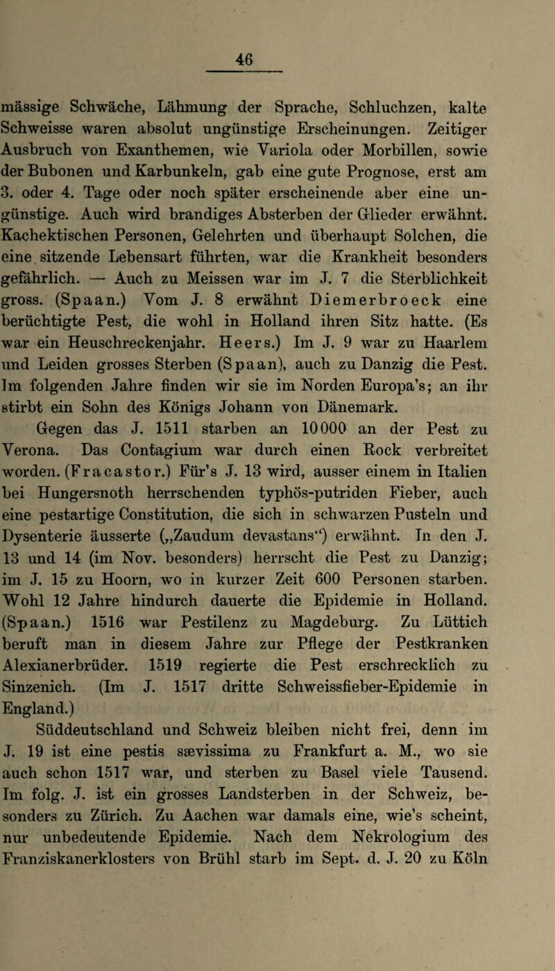 46 massige Schwäche, Lähmung der Sprache, Schluchzen, kalte Schweisse waren absolut ungünstige Erscheinungen. Zeitiger Ausbruch von Exanthemen, wie Variola oder Morbillen, sowie der Bubonen und Karbunkeln, gab eine gute Prognose, erst am 3. oder 4. Tage oder noch später erscheinende aber eine un¬ günstige. Auch wird brandiges Absterben der Glieder erwähnt. Kachektischen Personen, Gelehrten und überhaupt Solchen, die eine sitzende Lebensart führten, war die Krankheit besonders gefährlich. — Auch zu Meissen war im J. 7 die Sterblichkeit gross. (Spaan.) Vom J. 8 erwähnt Diemerbroeck eine berüchtigte Pest, die wohl in Holland ihren Sitz hatte. (Es war ein Heuschreckenjahr. Heers.) Im J. 9 war zu Haarlem und Leiden grosses Sterben (S p a a n), auch zu Danzig die Pest. Im folgenden Jahre finden wir sie im Norden Europa’s; an ihr stirbt ein Sohn des Königs Johann von Dänemark. Gegen das J. 1511 starben an 10000 an der Pest zu Verona. Das Contagium war durch einen Rock verbreitet worden. (Fra ca stör.) Für’s J. 13 wird, ausser einem in Italien bei Hungersnoth herrschenden typhös-putriden Fieber, auch eine pestartige Constitution, die sich in schwarzen Pusteln und Dysenterie äusserte („Zaudum devastans) erwähnt. In den J. 13 und 14 (im Nov. besonders) herrscht die Pest zu Danzig; im J. 15 zu Hoorn, wo in kurzer Zeit 600 Personen starben. Wohl 12 Jahre hindurch dauerte die Epidemie in Holland. (Spaan.) 1516 war Pestilenz zu Magdeburg. Zu Lüttich beruft man in diesem Jahre zur Pflege der Pestkranken Alexianerbrüder. 1519 regierte die Pest erschrecklich zu Sinzenich. (Im J. 1517 dritte Schweissfieber-Epidemie in England.) Süddeutschland und Schweiz bleiben nicht frei, denn im J. 19 ist eine pestis ssevissima zu Frankfurt a. M., wo sie auch schon 1517 war, und sterben zu Basel viele Tausend. Im folg. J. ist ein grosses Landsterben in der Schweiz, be¬ sonders zu Zürich. Zu Aachen war damals eine, wie’s scheint, nur unbedeutende Epidemie. Nach dem Nekrologium des Franziskanerklosters von Brühl starb im Sept. d. J. 20 zu Köln