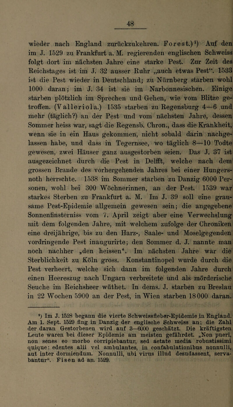 wieder nach England zurückzukehren. Forest.)x) Auf den im J. 1529 zu Frankfurt a. M. regierenden englischen Schweiss folgt dort im nächsten Jahre eine starke Pest. Zur Zeit des Reichstages ist im J. 32 ausser Ruhr „auch etwas Pest“. 1533 ist die Pest wieder in Deutschland; zu Nürnberg starben wohl 1000 daran; im J. 34 ist sie im Narbonnesischen. Einige starben plötzlich im Sprechen und Gehen, wie vom Blitze ge¬ troffen. (Valleriol a.) 1535 starben zu Regensburg 4—6 und mehr (täglich?) an der Pest und vom nächsten Jahre, dessen Sommer heiss war, sagt die Regensb. Chron., dass die Krankheit, wenn sie in ein Haus gekommen, nicht sobald darin nachge¬ lassen habe, und dass in Tegernsee, wo täglich 8—10 Todte gewesen, zwei Häuser ganz ausgestorben seien. Das J. 37 ist ausgezeichnet durch die Pest in Delfft, welche nach dem grossen Brande des vorhergehenden Jahres bei einer Hungers- noth herrschte. 1538 im Sommer starben zu Danzig 6000 Per¬ sonen, wrohl bei 300 Wöchnerinnen, an der Pest. 1539 war starkes Sterben zu Frankfurt a. M. Im J. 39 soll eine grau¬ same Pest-Epidemie allgemein gewesen sein; die angegebene Sonnenfinsterniss vom 7. April zeigt aber eine Verwechslung mit dem folgenden Jahre, mit welchem zufolge der Chroniken eine dreijährige, bis zu den Harz-, Saale- und Moselgegenden vordringende Pest inaugurirte; den Sommer d. J. nannte man noch nachher „den heissen“. Im nächsten Jahre war die Sterblichkeit zu Köln gross. Konstantinopel wurde durch die Pest verheert, welche sich dann im folgenden Jahre durch einen Heereszug nach Ungarn verbreitete und als mörderische Seuche im Reichsheer wiithet. In dems. J. starben zu Breslau in 22 Wochen 5900 an der Pest, in Wien starben 18000 daran. *) Im J. 1528 begann die vierte Schweissfleber-Epidemie in England. Am 1. Sept. 1529 fing in Danzig der englische Schweiss an; die Zahl der daran Gestorbenen wird auf 3—6000 geschätzt. Die kräftigsten Leute waren bei dieser Epidemie am meisten gefährdet. „Non pueri, non senes eo morbo corripiebantur, sed aetate media robustissimi quique: edentes alii vel ambulantes, in confabulationibus nonnulli, aut inter dormiendum. Nonnulli, ubi virus illud desudassent, serva- bantur“. Fisen ad an. 1529.