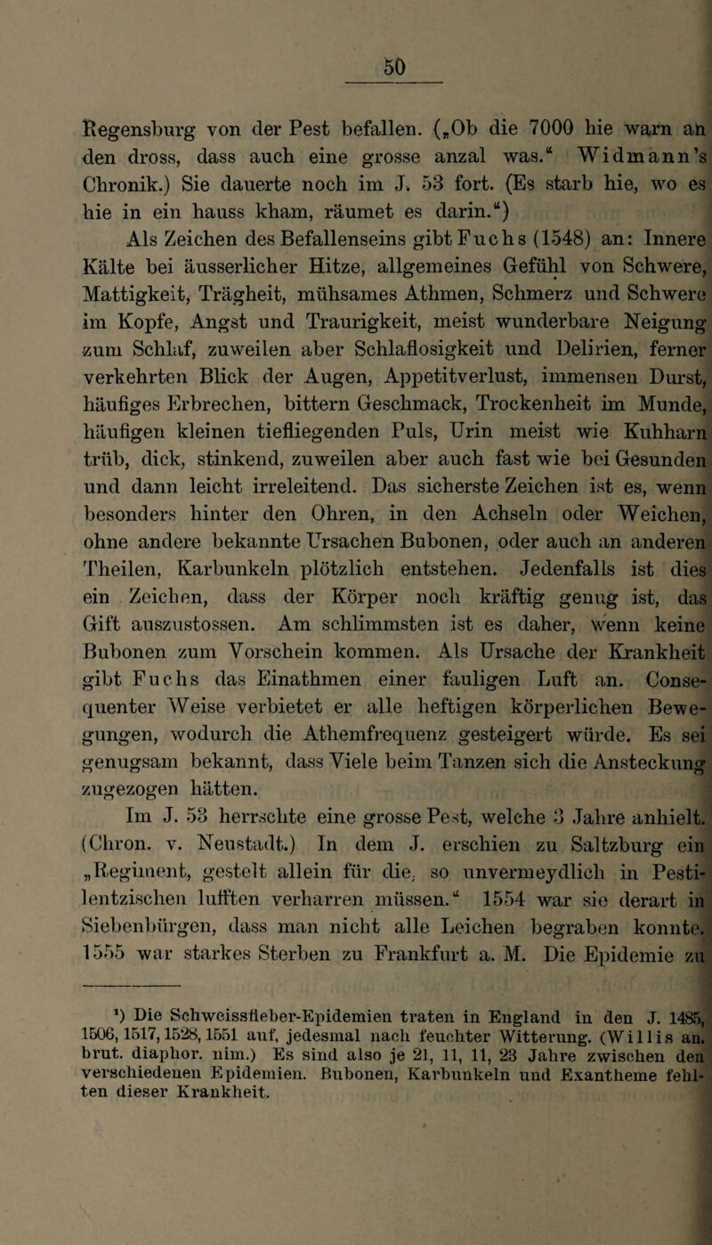 Regensburg von der Pest befallen. („Ob die 7000 hie warn an den dross, dass auch eine grosse anzal was.“ Widmann’s Chronik.) Sie dauerte noch im J. 53 fort. (Es starb hie, wo es hie in ein hauss kham, räumet es darin.“) Als Zeichen des Befallenseins gibt Fuchs (1548) an: Innere Kälte bei äusserlicher Hitze, allgemeines Gefühl von Schwere, Mattigkeit, Trägheit, mühsames Athmen, Schmerz und Schwere im Kopfe, Angst und Traurigkeit, meist wunderbare Neigung zum Schlaf, zuweilen aber Schlaflosigkeit und Delirien, ferner verkehrten Blick der Augen, Apjmtitverlust, immensen Durst, häufiges Erbrechen, bittern Geschmack, Trockenheit im Munde, häufigen kleinen tiefliegenden Puls, Urin meist wie Kuhharn trüb, dick, stinkend, zuweilen aber auch fast wie bei Gesunden und dann leicht irreleitend. Das sicherste Zeichen ist es, wenn besonders hinter den Ohren, in den Achseln oder Weichen, ohne andere bekannte Ursachen Bubonen, oder auch an anderen Theilen, Karbunkeln plötzlich entstehen. Jedenfalls ist dies ein Zeichen, dass der Körper noch kräftig genug ist, das Gift auszustossen. Am schlimmsten ist es daher, wenn keine Bubonen zum Vorschein kommen. Als Ursache der Krankheit gibt Fuchs das Einathmen einer fauligen Luft an. Conse- quenter Weise verbietet er alle heftigen körperlichen Bewe¬ gungen, wodurch die Athemfrequenz gesteigert würde. Es sei genugsam bekannt, dass Viele beim Tanzen sich die Ansteckung zugezogen hätten. Im J. 53 herrschte eine grosse Pest, welche 3 Jahre anhielt. (Chron. v. Neustadt.) In dem J. erschien zu Saltzburg ein „Regiment, gestelt allein für die, so unvermeydlich in Pesti- lentzischen luflten verharren müssen.“ 1554 war sie derart in Siebenbürgen, dass man nicht alle Leichen begraben konnte. 1555 war starkes Sterben zu Frankfurt a. M. Die Epidemie zu *) Die Schweissiieber-Epidemien traten in England in den J. 1485, 1506,1517,1528,1551 auf, jedesmal nach feuchter Witterung. (Willis an. brut. diaphor. nim.) Es sind also je 21, 11, 11, 23 Jahre zwischen den verschiedenen Epidemien. Bubonen, Karbunkeln und Exantheme fehl¬ ten dieser Krankheit.