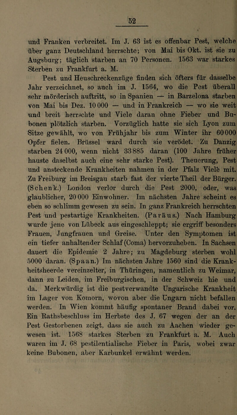und Franken verbreitet. Im J. 63 ist es offenbar Pest, welche über ganz Deutschland herrschte; von Mai bis Okt. ist sie zu Augsburg; täglich starben an 70 Personen. 1563 war starkes Sterben zu Frankfurt a. M. Pest und Heuschreckenzüge finden sich öfters für dasselbe Jahr verzeichnet, so auch im J. 1564, wo die Pest überall sehr mörderisch auftritt, so in Spanien — in Barzelona starben von Mai bis Dez. 10 000 — und in Frankreich — wo sie weit und breit herrschte und Viele daran ohne Fieber und Bu¬ bonen plötzlich starben. Vorzüglich hatte sie sich Lyon zum Sitze gewählt, wo von Frühjahr bis zum Winter ihr 60000 Opfer fielen. Brüssel ward durch sie verödet. Zu Danzig starben 24 000, wenn nicht 33 885 daran (100 Jahre früher hauste daselbst auch eine sehr starke Pest). Theuerung, Pest und ansteckende Krankheiten nahmen in der Pfalz Viele mit. Zu Freiburg im Breisgau starb fast der vierte Theil der Bürger. (Schenk.) London verlor durch die Pest 2000, oder, was glaublicher, 20 000 Einwohner. Im nächsten Jahre scheint es eben so schlimm gewesen zu sein. In ganz Frankreich herrschten Pest und pestartige Krankheiten. (Paräus.) Nach Hamburg wurde jene von Lübeck aus eingeschleppt; sie ergriff besonders Frauen, Jungfrauen und Greise. Unter den Symptomen ist ein tiefer anhaltender Schlaf (Coma) hervorzuheben. In Sachsen dauert die Epidemie 2 Jahre; zu Magdeburg sterben wohl 5000 daran. (Spaan.) Im nächsten Jahre 1560 sind die Krank¬ heitsheerde vereinzelter, in Thüringen, namentlich zu Weimar, dann zu Leiden, im Freiburgischen, in der Schweiz hie und da. Merkwürdig ist die pestverwandte Ungarische Krankheit im Lager von Komorn, wovon aber die Ungarn nicht befallen werden. In Wien kommt häufig spontaner Brand dabei vor. Ein Rathsbeschluss im Herbste des J. 67 wegen der an der Pest Gestorbenen zeigt, dass sie auch zu Aachen wieder ge¬ wesen ist. 1568 starkes Sterben zu Frankfurt a. M. Auch waren im J. 68 pestilentialische Fieber in Paris, wobei zwar keine Bubonen, aber Karbunkel erwähnt werden.
