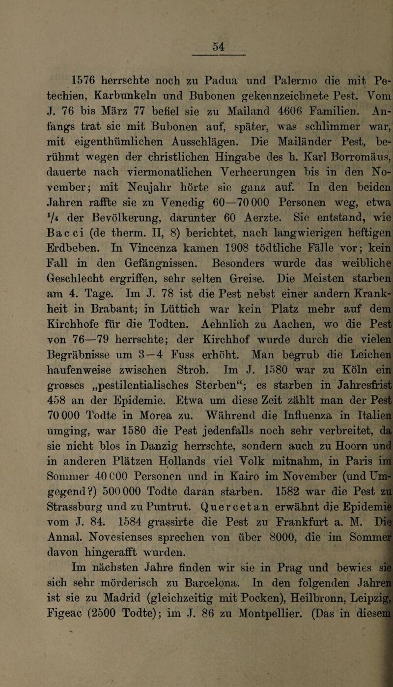 1576 herrschte noch zu Padua und Palernio die mit Pe¬ techien, Karbunkeln und Bubonen gekennzeichnete Pest. Vom J. 76 bis März 77 befiel sie zu Mailand 4606 Familien. An¬ fangs trat sie mit Bubonen auf, später, was schlimmer war, mit eigenthümlichen Ausschlägen. Die Mailänder Pest, be¬ rühmt wegen der christlichen Hingabe des h. Karl Borromäus, dauerte nach viermonatlichen Verheerungen bis in den No¬ vember; mit Neujahr hörte sie ganz auf. In den beiden Jahren raffte sie zu Venedig 60—70 000 Personen weg, etwa V* der Bevölkerung, darunter 60 Aerzte. Sie entstand, wie Bacci (de therm. II, 8) berichtet, nach langwierigen heftigen Erdbeben. In Vincenza kamen 1908 tödtliche Fälle vor; kein Fall in den Gefängnissen. Besonders wurde das weibliche Geschlecht ergriffen, sehr selten Greise. Die Meisten starben am 4. Tage. Im J. 78 ist die Pest nebst einer andern Krank¬ heit in Brabant; in Lüttich war kein Platz mehr auf dem Kirchhofe für die Todten. Aehnlich zu Aachen, wo die Pest von 76—79 herrschte; der Kirchhof wurde durch die vielen Begräbnisse um 8—4 Fuss erhöht. Man begrub die Leichen haufenweise zwischen Stroh. Im J. 1580 war zu Köln ein grosses „pestilentialisch.es Sterben“; es starben in Jahresfrist 458 an der Epidemie. Etwa um diese Zeit zählt man der Pest 70 000 Todte in Morea zu. Während die Influenza in Italien umging, war 1580 die Pest jedenfalls noch sehr verbreitet, da sie nicht blos in Danzig herrschte, sondern auch zu Hoorn und in anderen Plätzen Hollands viel Volk mitnahm, in Paris im Sommer 40C00 Personen und in Kairo im November (und Um¬ gegend V) 500000 Todte daran starben. 1582 war die Pest zu Strassburg und zu Puntrut. Quercetan erwähnt die Epidemie vom J. 84. 1584 grassirte die Pest zu Frankfurt a. M. Die Annal. Novesienses sprechen von über 8000, die im Sommer davon hingerafft wurden. Im nächsten Jahre finden wir sie in Prag und bewies sie sich sehr mörderisch zu Barcelona. In den folgenden Jahren ist sie zu Madrid (gleichzeitig mit Pocken), Heilbronn, Leipzig, Figeac (2500 Todte); im J. 86 zu Montpellier. (Das in diesem