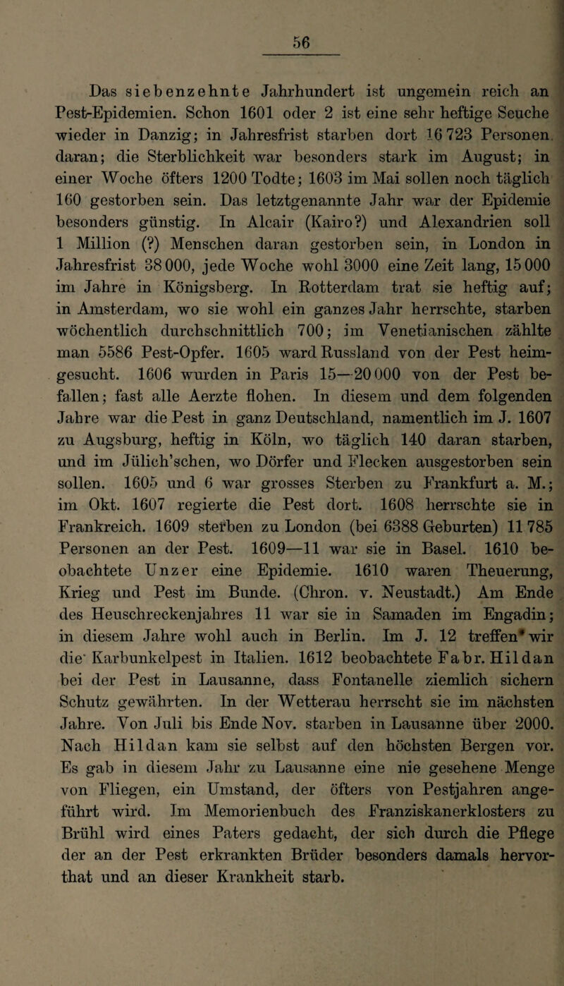 Das siebenzehnte Jahrhundert ist ungemein reich an Pest-Epidemien. Schon 1601 oder 2 ist eine sehr heftige Seuche wieder in Danzig; in Jahresfrist starben dort 16 723 Personen, daran; die Sterblichkeit war besonders stark im August; in einer Woche öfters 1200 Todte; 1603 im Mai sollen noch täglich 160 gestorben sein. Das letztgenannte Jahr war der Epidemie besonders günstig. In Alcair (Kairo?) und Alexandrien soll 1 Million (?) Menschen daran gestorben sein, in London in Jahresfrist 38000, jede Woche wohl 3000 eine Zeit lang, 15000 im Jahre in Königsberg. In Rotterdam trat sie heftig auf; in Amsterdam, wo sie wohl ein ganzes Jahr herrschte, starben wöchentlich durchschnittlich 700; im Venetianischen zählte man 5586 Pest-Opfer. 1605 ward Russland von der Pest heim¬ gesucht. 1606 wurden in Paris 15—20000 von der Pest be¬ fallen; fast alle Aerzte flohen. In diesem und dem folgenden Jahre war die Pest in ganz Deutschland, namentlich im J. 1607 zu Augsburg, heftig in Köln, wo täglich 140 daran starben, und im Jülich’schen, wo Dörfer und Flecken ausgestorben sein sollen. 1605 und 6 war grosses Sterben zu Frankfurt a. M.; im Okt. 1607 regierte die Pest dort. 1608 herrschte sie in Frankreich. 1609 stefben zu London (bei 6388 Geburten) 11 785 Personen an der Pest. 1609—11 war sie in Basel. 1610 be¬ obachtete Unzer eine Epidemie. 1610 waren Theuerung, Krieg und Pest im Bunde. (Chron. v. Neustadt.) Am Ende des Heuschreckenjahres 11 war sie in Samaden im Engadin; in diesem Jahre wohl auch in Berlin. Im J. 12 treffen* wir die'Karbunkelpest in Italien. 1612 beobachtete Fabr. Hildan bei der Pest in Lausanne, dass Fontanelle ziemlich sichern Schutz gewährten. In der Wetterau herrscht sie im nächsten Jahre. Von Juli bis Ende Nov. starben in Lausanne über 2000. Nach Hildan kam sie selbst auf den höchsten Bergen vor. Es gab in diesem Jahr zu Lausanne eine nie gesehene Menge von Fliegen, ein Umstand, der öfters von Pestjahren ange¬ führt wird. Im Memorienbuch des Franziskanerklosters zu Brühl wird eines Paters gedacht, der sich durch die Pflege der an der Pest erkrankten Brüder besonders damals hervor- that und an dieser Krankheit starb.