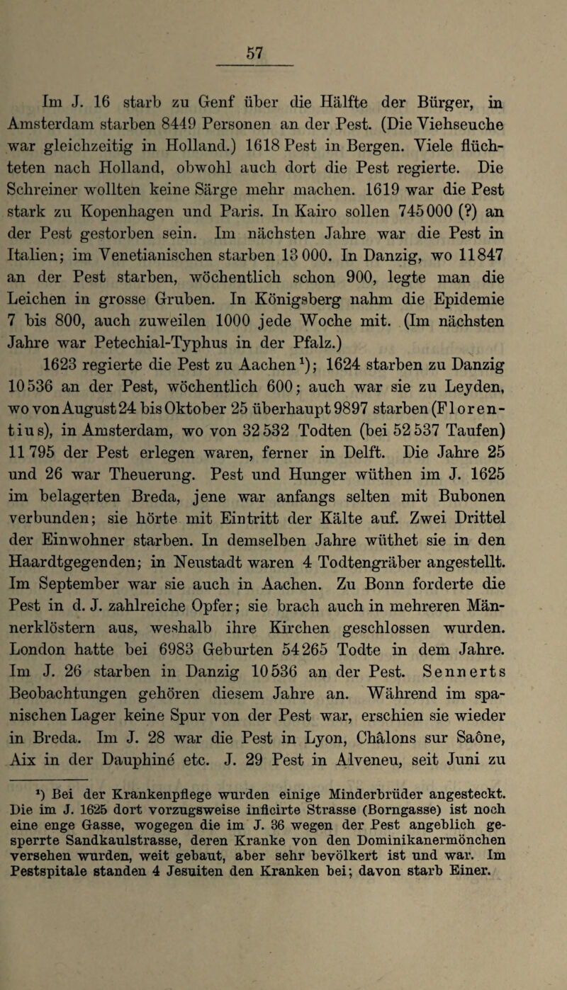 Im J. 16 starb zu Genf über die Hälfte der Bürger, in Amsterdam starben 8449 Personen an der Pest. (Die Viehseuche war gleichzeitig in Holland.) 1618 Pest in Bergen. Viele flüch¬ teten nach Holland, obwohl auch dort die Pest regierte. Die Schreiner wollten keine Särge mehr machen. 1619 war die Pest stark zu Kopenhagen und Paris. In Kairo sollen 745000 (?) an der Pest gestorben sein. Im nächsten Jahre war die Pest in Italien; im Venetianischen starben 18 000. In Danzig, wo 11847 an der Pest starben, wöchentlich schon 900, legte man die Leichen in grosse Gruben. In Königsberg nahm die Epidemie 7 bis 800, auch zuweilen 1000 jede Woche mit. (Im nächsten Jahre war Petechial-Typhus in der Pfalz.) 1623 regierte die Pest zu Aachen1); 1624 starben zu Danzig 10536 an der Pest, wöchentlich 600; auch war sie zu Leyden, wo von August 24 bis Oktober 25 überhaupt 9897 starben (Floren¬ tius), in Amsterdam, wo von 32532 Todten (bei 52 537 Taufen) 11 795 der Pest erlegen waren, ferner in Delft. Die Jahre 25 und 26 war Theuerung. Pest und Hunger wüthen im J. 1625 im belagerten Breda, jene war anfangs selten mit Bubonen verbunden; sie hörte mit Eintritt der Kälte auf. Zwei Drittel der Einwohner starben. In demselben Jahre wüthet sie in den Haardtgegenden; in Neustadt waren 4 Todtengräber angestellt. Im September war sie auch in Aachen. Zu Bonn forderte die Pest in d. J. zahlreiche Opfer; sie brach auch in mehreren Män¬ nerklöstern aus, weshalb ihre Kirchen geschlossen wurden. London hatte bei 6983 Geburten 54265 Todte in dem Jahre. Im J. 26 starben in Danzig 10536 an der Pest. Sennerts Beobachtungen gehören diesem Jahre an. Während im spa¬ nischen Lager keine Spur von der Pest war, erschien sie wieder in Breda. Im J. 28 war die Pest in Lyon, Chälons sur Saöne, Aix in der Dauphine etc. J. 29 Pest in Alveneu, seit Juni zu *) Bei der Krankenpflege wurden einige Minderbrüder angesteckt. Die im J. 1625 dort vorzugsweise inficirte Strasse (Borngasse) ist noch eine enge Gasse, wogegen die im J. 36 wegen der Pest angeblich ge¬ sperrte Sandkaulstrasse, deren Kranke von den Dominikanermönchen versehen wurden, weit gebaut, aber sehr bevölkert ist und war. Im Pestspitale standen 4 Jesuiten den Kranken bei; davon starb Einer.