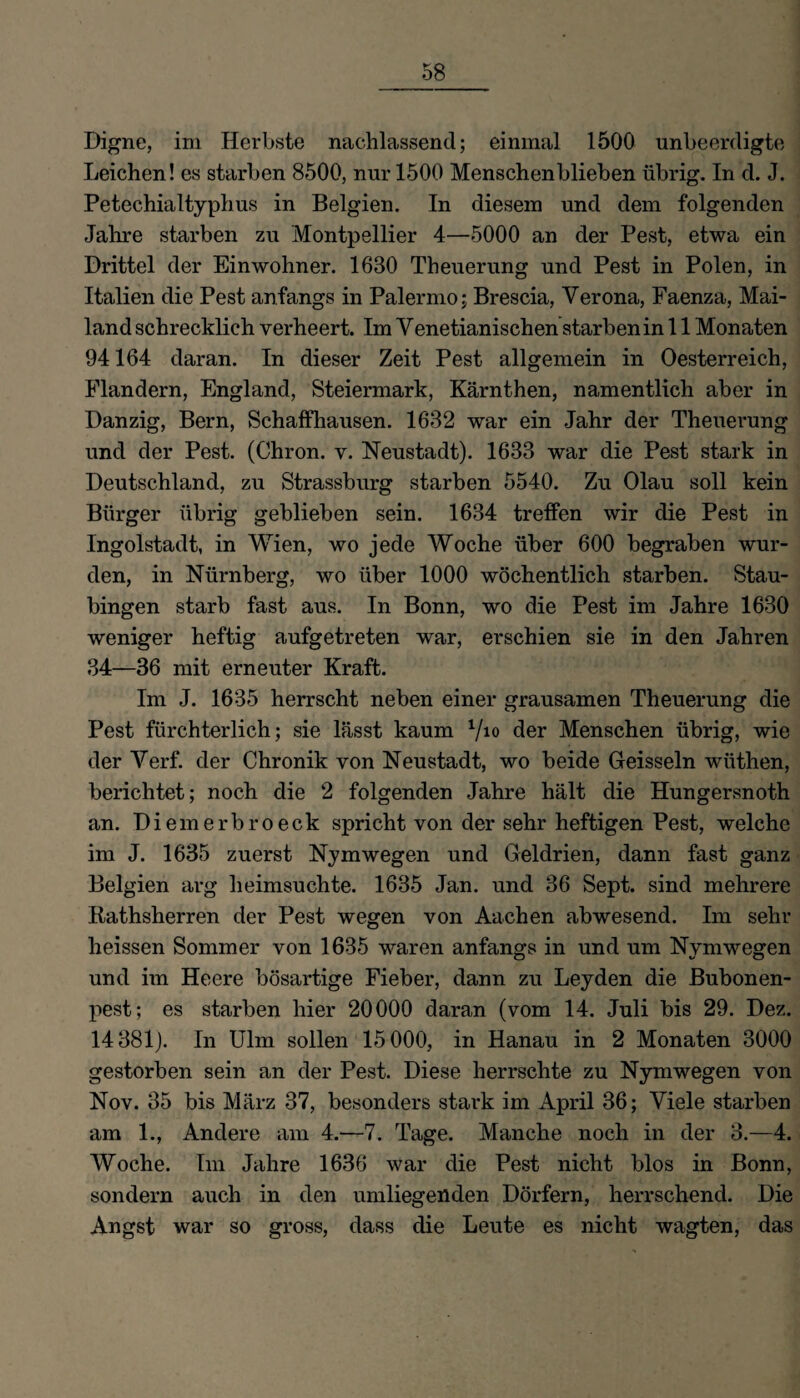 Digne, im Herbste nachlassend; einmal 1500 unbeerdigte Leichen! es starben 8500, nur 1500 Menschen blieben übrig. In d. J. Petechialtyphus in Belgien. In diesem und dem folgenden Jahre starben zu Montpellier 4—5000 an der Pest, etwa ein Drittel der Einwohner. 1680 Theuerung und Pest in Polen, in Italien die Pest anfangs in Palermo; Brescia, Verona, Faenza, Mai¬ land schrecklich verheert. Im Venetianischen starben in 11 Monaten 94164 daran. In dieser Zeit Pest allgemein in Oesterreich, Flandern, England, Steiermark, Kärnthen, namentlich aber in Danzig, Bern, Schaffhausen. 1632 war ein Jahr der Theuerung und der Pest. (Chron. v. Neustadt). 1683 war die Pest stark in Deutschland, zu Strassburg starben 5540. Zu Olau soll kein Bürger übrig geblieben sein. 1634 treffen wir die Pest in Ingolstadt, in Wien, wo jede Woche über 600 begraben wur¬ den, in Nürnberg, wo über 1000 wöchentlich starben. Stau¬ bingen starb fast aus. In Bonn, wo die Pest im Jahre 1630 weniger heftig aufgetreten war, erschien sie in den Jahren 34—36 mit erneuter Kraft. Im J. 1635 herrscht neben einer grausamen Theuerung die Pest fürchterlich; sie lässt kaum V10 der Menschen übrig, wie der Verf. der Chronik von Neustadt, wo beide Geissein wüthen, berichtet; noch die 2 folgenden Jahre hält die Hungersnoth an. Diemerbroeck spricht von der sehr heftigen Pest, welche im J. 1635 zuerst Nymwegen und Geldrien, dann fast ganz Belgien arg heimsuchte. 1685 Jan. und 36 Sept. sind mehrere Rathsherren der Pest wegen von Aachen abwesend. Im sehr heissen Sommer von 1635 waren anfangs in und um Nvmwegen und im Heere bösartige Fieber, dann zu Leyden die Bubonen¬ pest; es starben hier 20000 daran (vom 14. Juli bis 29. Dez. 14381). In Ulm sollen 15000, in Hanau in 2 Monaten 3000 gestorben sein an der Pest. Diese herrschte zu Nymwegen von Nov. 35 bis März 37, besonders stark im April 36; Viele starben am 1., Andere am 4.—7. Tage. Manche noch in der 3.-4. Woche. Im Jahre 1636 war die Pest nicht blos in Bonn, sondern auch in den umliegenden Dörfern, herrschend. Die Angst war so gross, dass die Leute es nicht wagten, das