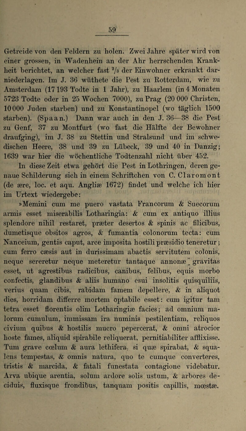 Getreide von den Feldern zu holen. Zwei Jahre später wird von einer grossen, in Wadenhein an der Ahr herrschenden Krank¬ heit berichtet, an welcher fast 2/3 der Einwohner erkrankt dar¬ niederlagen. Im J. 36 wiithete die Pest zu Rotterdam, wie zu Amsterdam (17 193 Todte in 1 Jahr), zu Haarlem (in 4 Monaten 5723 Todte oder in 25 Wochen 7000), zu Prag (20 000 Christen, 10000 Juden starben) und zu Konstantinopel (wo täglich 1500 starben). (Spaan.) Dann war auch in den J. 36—38 die Pest zu Genf, 37 zu Montfurt (wo fast die Hälfte der Bewohner draufging), im J. 38 zu Stettin und Stralsund und im schwe¬ dischen Heere, 38 und 39 zu Lübeck, 39 und 40 in Danzig; 1639 war hier die wöchentliche Todtenzahl nicht über 452. In diese Zeit etwa gehört die Pest in Lothringen, deren ge¬ naue Schilderung sich in einem Schriftchen von C. Claromont (de aere, loc. et aqu. Angliae 1672) findet und welche ich hier im Urtext wiedergebe: »Memini cum me puero vastata Francorum & Suecorum armis esset miserabilis Lotharingia: & cum ex antiquo illius splendore nihil restaret, praeter desertos & spinis ac filicibus, dumetisque obsitos agros, & fumantia colonorum tecta: cum Nanceium, gentis caput, arce imposita hostili praesidio teneretur; cum ferro caesis aut in durissimam abactis servitutem colonis, neque sereretur neque meteretur tantaque annonae ~ gravitas esset, ut agrestibus radicibus, canibus, felibus, equis morbo confectis, glandibus & aliis humano esui insolitis quisquiliis, verius quam cibis, rabidam famem depellere, & in aliquot dies, horridam differre mortem optabile esset: cum igitur tarn tetra esset florentis olim Lotharingiae facies; ad omnium ma- lorum cumulum, immissam ira numinis pestilentiam, reliquos civium quibus & hostilis mucro pepercerat, & omni atrocior hoste fames, aliquid spirabile reliquerat, pernitiabiliter afflixisse. Tum grave coelum & aura lethifera, si quae spirabat, & squa- lens tempestas, <te omnis natura, quo te cumque converteres, tristis <fe marcida, & fatali funestata contagione videbatur. Arva ubique arentia, solum ardore solis ustum, & arbores de- ciduis, fluxisque frondibus, tanquam positis capillis, moestae.