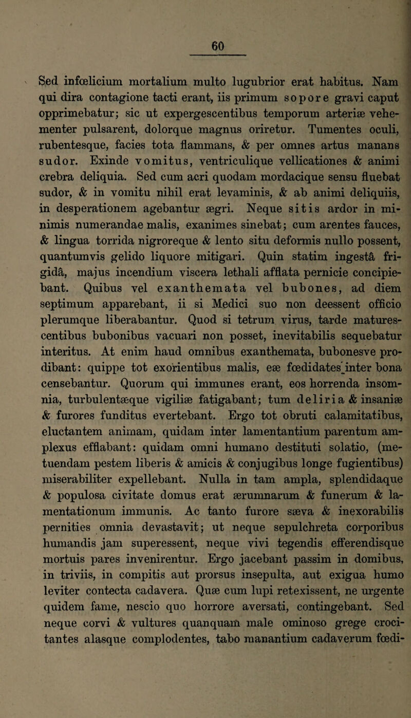 Sed infoelicium mortalium multo lugubrior erat habitus. Nam qui dira contagione tacti erant, iis primum s o p o r e gravi caput opprimebatur; sic ut expergescentibns temporum arterise vehe¬ menter pulsarent, dolorque magnns oriretur. Tnmentes oculi, rubentesque, facies tota flammans, & per omnes artus manans sndor. Exinde vomitus, ventriculique vellicationes & animi crebra deliquia. Sed cum acri quodam mordacique sensu fluebat sudor, & in vomitu nihil erat levaminis, & ab animi deliquiis, in desperationem agebantur segri. Neque sitis ardor in mi- nimis numerandae malis, exanimes sinebat; cum arentes fauces, & lingua torrida nigroreque & lento situ deformis nullo possent, quantumvis gelido liquore mitigari. Quin statim ingestä fri- gidä, majus incendium viscera lethali afflata pernicie concipie- bant. Quibus vel exanthemata vel bubones, ad diem septimum apparebant, ii si Medici suo non deessent officio plerumque liberabantur. Quod si tetrum virus, tarde matures- centibus bubonibus vacuari non posset, inevitabilis sequebatur interitus. At enim haud Omnibus exanthemata, bubonesve pro- dibant: quippe tot exorientibus malis, ese fcedidates inter bona censebantur. Quorum qui immunes erant, eos horrenda insom- nia, turbulentaeque vigiliae fatigabant; tum deliria & insanise & furores funditus evertebant. Ergo tot obruti calamitatibus, eluctantem animam, quidam inter lamentantium parentum am- plexus efflabant: quidam omni humano destituti solatio, (me- tuendam pestem liberis & amicis & conjugibus longe fugientibus) miserabiliter expellebant. Nulla in tarn ampla, splendidaque & populosa civitate domus erat serumnarum & funerum & la- mentationum immunis. Ac tanto furore sseva & inexorabilis pernities omnia devastavit; ut neque sepulchreta corporibus humandis jam superessent, neque vivi tegendis efferendisque mortuis pares invenirentur. Ergo jacebant passim in domibus, in triviis, in compitis aut prorsus insepulta, aut exigua humo leviter contecta cadavera. Quse cum lupi retexissent, ne urgente quidem fame, nescio quo horrore aversati, contingebant. Sed neque corvi & vultures quanquam male ominoso grege croci- tantes alasque complodentes, tabo raanantium cadaverum foedi-