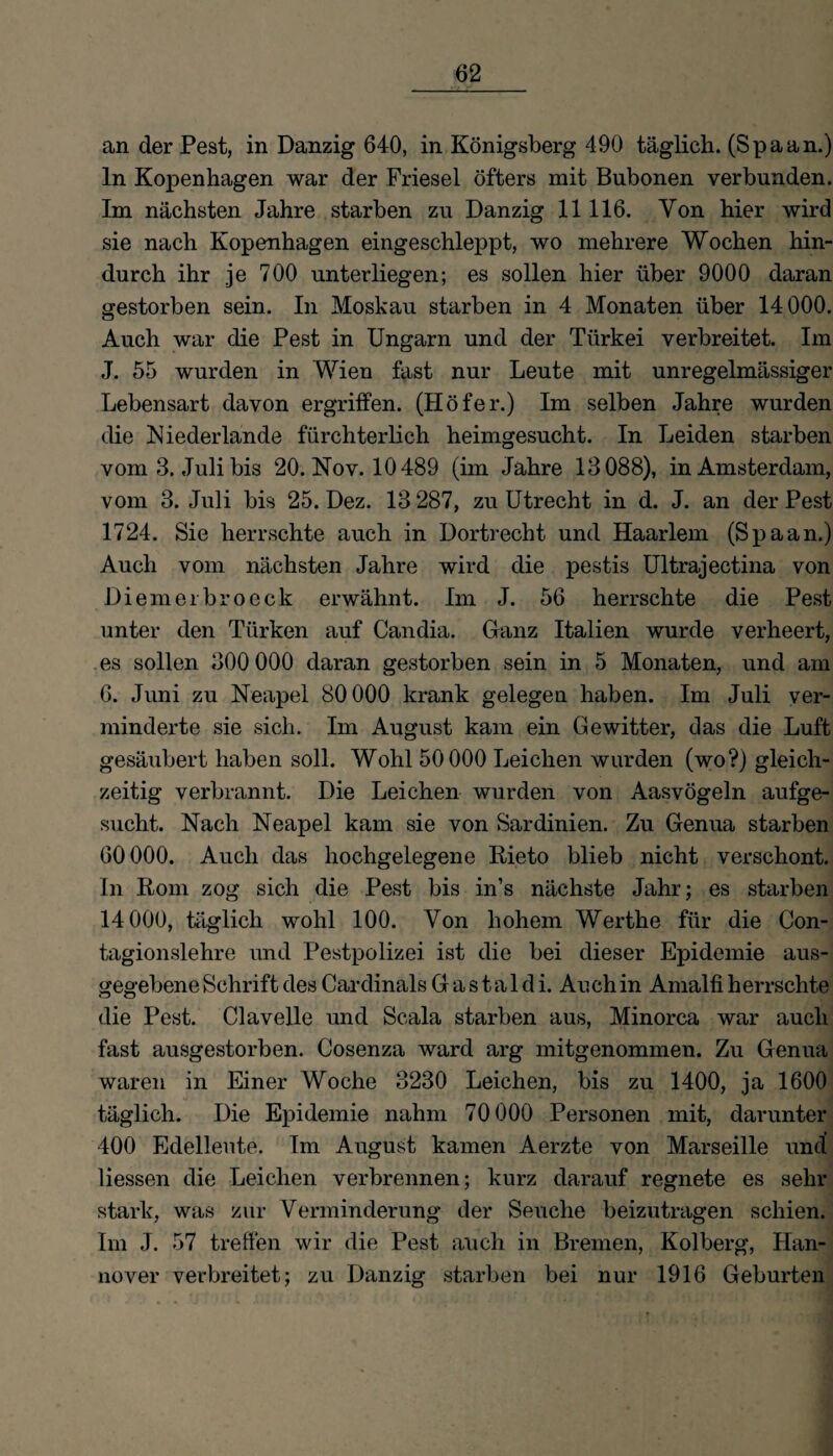 an der Pest, in Danzig 640, in Königsberg 490 täglich. (Spaan.) ln Kopenhagen war der Friesei öfters mit Bubonen verbunden. Im nächsten Jahre starben zu Danzig 11116. Yon hier wird sie nach Kopenhagen eingeschleppt, wo mehrere Wochen hin¬ durch ihr je 700 unterliegen; es sollen hier über 9000 daran gestorben sein. In Moskau starben in 4 Monaten über 14000. Auch war die Pest in Ungarn und der Türkei verbreitet. Im J. 55 wurden in Wien fast nur Leute mit unregelmässiger Lebensart davon ergriffen. (Höfer.) Im selben Jahre wurden die Niederlande fürchterlich heimgesucht. In Leiden starben vom 3. Juli bis 20. Nov. 10489 (im Jahre 13088), in Amsterdam, vom 3. Juli bis 25. Dez. 13 287, zu Utrecht in d. J. an der Pest 1724. Sie herrschte auch in Dortrecht und Haarlem (Spaan.) Auch vom nächsten Jahre wird die pestis Ultrajectina von Diemerbroeck erwähnt. Im J. 56 herrschte die Pest unter den Türken auf Candia. Ganz Italien wurde verheert, es sollen 300 000 daran gestorben sein in 5 Monaten, und am 6. Juni zu Neapel 80000 krank gelegen haben. Im Juli ver¬ minderte sie sich. Im August kam ein Gewitter, das die Luft gesäubert haben soll. Wohl 50 000 Leichen wurden (wo?) gleich¬ zeitig verbrannt. Die Leichen wurden von Aasvögeln aufge¬ sucht. Nach Neapel kam sie von Sardinien. Zu Genua starben 60000. Auch das hochgelegene Rieto blieb nicht verschont. In Rom zog sich die Pest bis in’s nächste Jahr; es starben 14 000, täglich wohl 100. Yon hohem Werthe für die Con- tagionslehre und Pestpolizei ist die bei dieser Epidemie aus¬ gegebene Schrift des Cardinais G a s t a 1 d i. Auch in Amalfi herrschte die Pest. Clavelle und Scala starben aus, Minorca war auch fast ausgestorben. Cosenza ward arg mitgenommen. Zu Genua waren in Einer Woche 3230 Leichen, bis zu 1400, ja 1600 täglich. Die Epidemie nahm 70 000 Personen mit, darunter 400 Edelleute. Im August kamen Aerzte von Marseille und Hessen die Leichen verbrennen; kurz darauf regnete es sehr stark, was zur Verminderung der Seuche beizutragen schien. Im J. 57 treffen wir die Pest auch in Bremen, Kolberg, Han¬ nover verbreitet; zu Danzig starben bei nur 1916 Geburten