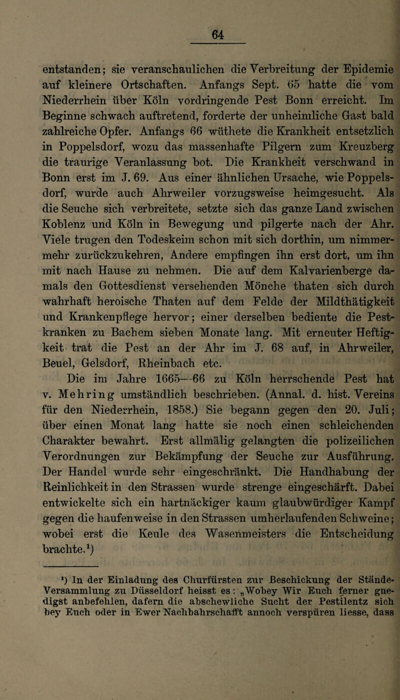 entstanden; sie veranschaulichen die Verbreitung der Epidemie auf kleinere Ortschaften. Anfangs Sept. 65 hatte die vom Niederrhein über Köln vordringende Pest Bonn erreicht. Im Beginne schwach auftretend, forderte der unheimliche Gast bald zahlreiche Opfer. Anfangs 66 wüthete die Krankheit entsetzlich in Poppelsdorf, wozu das massenhafte Pilgern zum Kreuzberg die traurige Veranlassung bot. Die Krankheit verschwand in Bonn erst im J. 69. Aus einer ähnlichen Ursache, wie Poppels¬ dorf, wurde auch Ahrweiler vorzugsweise heimgesucht. Als die Seuche sich verbreitete, setzte sich das ganze Land zwischen Koblenz und Köln in Bewegung und pilgerte nach der Ahr. Viele trugen den Todeskeim schon mit sich dorthin, um nimmer¬ mehr zurückzukehren, Andere empfingen ihn erst dort, um ihn mit nach Hause zu nehmen. Die auf dem Kalvarienberge da¬ mals den Gottesdienst versehenden Mönche thaten sich durch wahrhaft heroische Thaten auf dem Felde der Mildthätigkeit und Krankenpflege hervor; einer derselben bediente die Pest¬ kranken zu Bachem sieben Monate lang. Mit erneuter Heftig¬ keit trat die Pest an der Ahr im J. 68 auf, in Ahrweiler, Beuel, Gelsdorf, Rheinbach etc. Die im Jahre 1665—66 zu Köln herrschende Pest hat v. Mehring umständlich beschrieben. (Annal. d. hist. Vereins für den Niederrhein, 1858.) Sie begann gegen den 20. Juli; über einen Monat lang hatte sie noch einen schleichenden Charakter bewahrt. Erst allmälig gelangten die polizeilichen Verordnungen zur Bekämpfung der Seuche zur Ausführung. Der Handel wurde sehr eingeschränkt. Die Handhabung der Reinlichkeit in den Strassen wurde strenge eingeschärft. Dabei entwickelte sich ein hartnäckiger kaum glaubwürdiger Kampf gegen die haufenweise in den Strassen umherlaufenden Schweine; wobei erst die Keule des Wasenmeisters die Entscheidung brachte.1) *) In der Einladung des Churfürsten zur Beschickung der Stande- Versammlung zu Düsseldorf heisst es: „Wohey Wir Euch ferner gne- digst anbefehlen, dafern die abschewliclie Sucht der Pestilentz sich bey Euch oder in Ewer Nachbahrschatft annoch verspüren liesse, dass