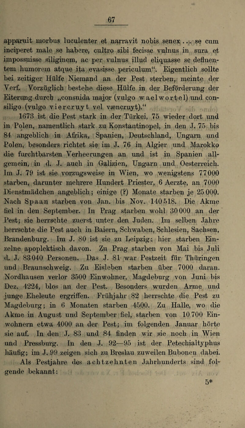 apparuit morbus luculenter et narravit nobis senex ... se cum inciperet male se habere, cultro sibi fecisse vulnus in sura et impossuisse siliginem, ac per vulnus illud eliquasse se defluen- tem humorem atque ita evasisse periculum“. Eigentlich sollte bei zeitiger Hülfe Niemand an der Pest sterben, meinte der Verf. Vorzüglich bestehe diese Hülfe in der Beförderung der Eiterung durch „consuida major (vulgo waelwortel) und con- siligo (vulgo viereruyt vel vsencruyt).“ 1673 ist die Pest stark in der Türkei, 75 wieder dort und in Polen, namentlich stark zu Konstantinopel, in den J. 75 bis 84 angeblich in Afrika, Spanien, Deutschland, Ungarn und Polen, besonders richtet sie im J. 76 in Algier und Marokko die furchtbarsten Verheerungen an und ist in Spanien all¬ gemein, in d. J. auch in Galizien, Ungarn und Oesterreich. Im J. 79 ist sie vorzugsweise in Wien, wo wenigstens 77000 starben, darunter mehrere Hundert Priester, 6 Aerzte, an 7000 Dienstmädchen angeblich; einige (?) Monate starben je 25 000. Nach Spaan starben von Jan. bis Nov. 140 518. Die Akme fiel in den September. In Prag starben wohl 30000 an der Pest; sie herrschte zuerst unter den Juden. Im selben Jahre herrschte die Pest auch in Baiern, Schwaben, Schlesien, Sachsen, Brandenburg. Im J. 80 ist sie zu Leipzig; hier starben Ein¬ zelne apoplektisch davon. Zu Prag starben von Mai bis Juli d. J. 83 040 Personen. Das J. 81 war Pestzeit für Thüringen und Braunschweig. Zu Eisleben starben über 7000 daran. Nordhausen verlor 3500 Einwohner, Magdeburg von Juni bis Dez. 4224, blos an der Pest. Besonders wurden Arme und junge Eheleute ergriffen. Frühjahr 82 herrschte die Pest zu Magdeburg; in 6 Monaten starben 4500. Zu Halle, wo die Akme in August und September fiel, starben von 10 700 Ein¬ wohnern etwa 4000 an der Pest; im folgenden Januar hörte sie auf. In den J. 83 und 84 finden wir sie noch in Wien und Pressburg. In den J. 92—95 ist der Petechialtyphus häufig; im J. 99 zeigen sich zu Breslau zuweilen Bubonen dabei. Als Pestjahre des achtzehnten Jahrhunderts sind fol¬ gende bekannt: 5*