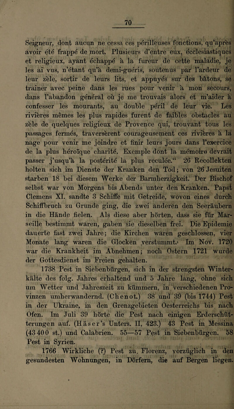 Seigneur, dont aucun ne cessa ces perilleuses fonctions, qu’apres avoir ete frappe de mort. Plusieurs d’entre eux, ecclesiastiques et religieux, ayant echappe ä la fureur de cette maladie, je les ai vus, n’etant qu’ä demi-gueris, soutenus par l'ardeur de leur zele, sortir de lenrs lits, et appuyes sur des bätons, se trainer avec peine dans les rues pour venir a mon secours, dans l’abandon general oü je me trouvais alors et m’aider a confesser les mourants, au double peril de leur vie. Les rivieres memes les plus rapides furent de faibles obstacles au zele de quelques religieux de Provence qui, trouvant tous les passages fermes, traverserent courageusement ces rivieres a la nage pour venir me joindre et ftnir leurs jours dans l’exercice de la plus heroi'que charite. Exemple dont la memoire devrait passer j’usqu’a la posterite la plus reculee.“ 26 Recollekten holten sich im Dienste der Kranken den Tod; von 26 Jesuiten starben 18 bei diesem Werke der Barmherzigkeit. Der Bischof selbst war von Morgens bis Abends unter den Kranken. Papst Clemens XI. sandte 3 Schiffe mit Getreide, wovon eines durch Schiffbruch zu Grunde ging, die zwei anderen den Seeräubern in die Hände fielen. Als diese aber hörten, dass sie für Mar¬ seille bestimmt waren, gaben sie dieselben frei. Die Epidemie dauerte fast zwei Jahre; die Kirchen waren geschlossen, vier Monate lang waren die Glocken .verstummt.» Im Nov. 1720 war die Krankheit im xlbnehmen; noch Ostern 1721 wurde der Gottesdienst im Freien gehalten. 1738 Pest in Siebenbürgen, sich in der strengsten Winter¬ kälte des folg. Jahres erhaltend und 5 Jahre lang, ohne sich um Wetter und Jahreszeit zu kümmern, in verschiedenen Pro¬ vinzen umherwandernd. (Chenot.) 38 und 39 (bis 1744) Pest in der Ukraine, in den Grenzgebieten Oesterreichs bis nach Ofen. Im Juli 39 hörte die Pest nach einigen Erderschüt¬ terungen auf. (H äs er’s Unters, n, 423.) 43 Pest in Messina (43400 st.) und Calabrien. 55—57 Pest in Siebenbürgen. 58 Pest in Syrien. 1766 Wirkliche (?) Pest zu. Florenz, vorzüglich in den gesundesten Wohnungen, in Dörfern, die auf Bergen liegen.