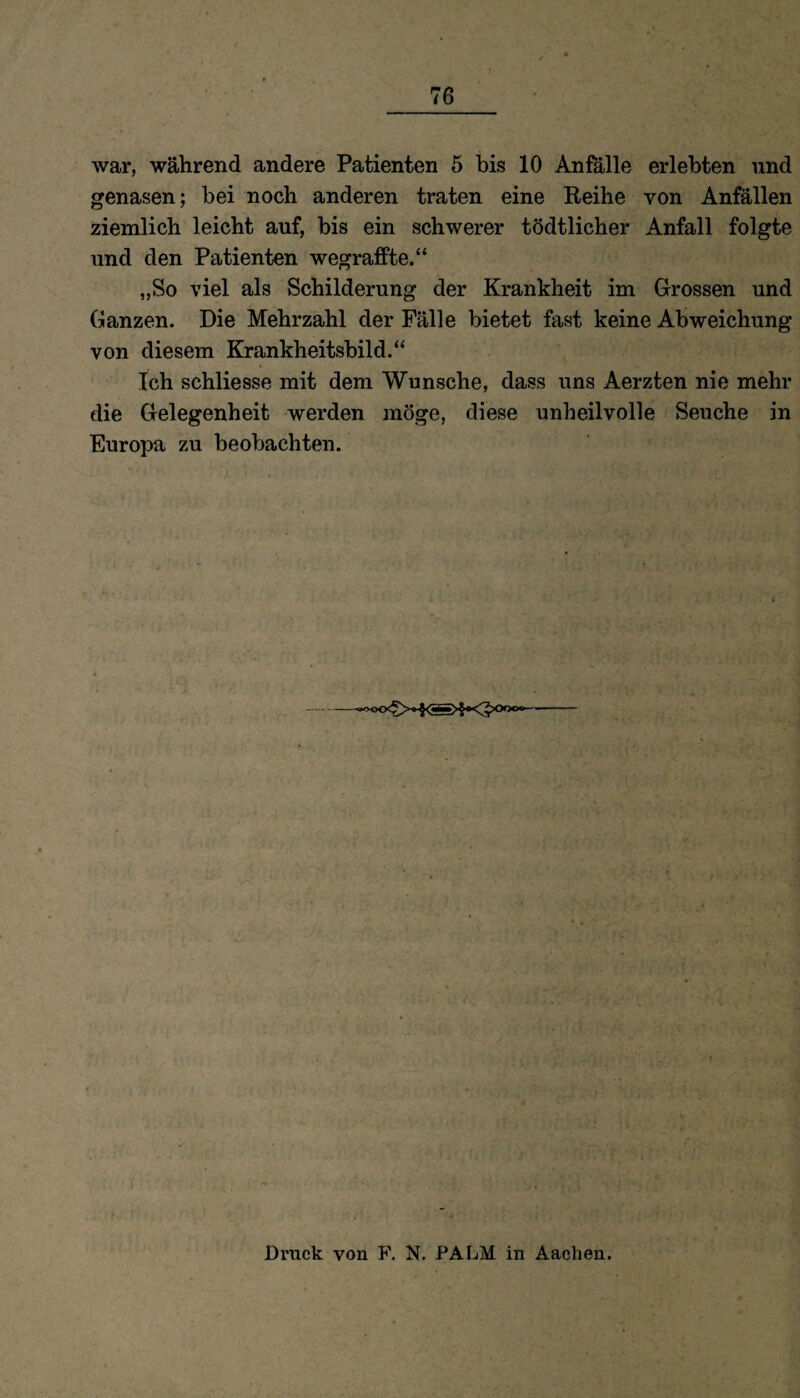 war, während andere Patienten 5 bis 10 Anfälle erlebten und genasen; bei noch anderen traten eine Reihe von Anfällen ziemlich leicht auf, bis ein schwerer tödtlicher Anfall folgte und den Patienten wegraffte.“ „So viel als Schilderung der Krankheit im Grossen und Ganzen. Die Mehrzahl der Fälle bietet fast keine Abweichung von diesem Krankheitsbild.“ Ich schliesse mit dem Wunsche, dass uns Aerzten nie mehr die Gelegenheit werden möge, diese unheilvolle Seuche in Europa zu beobachten. - Bruck von F. N. PALM in Aachen.
