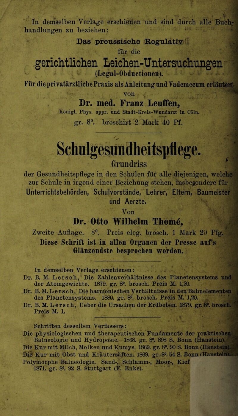 In demselben Verlage erschienen und sind durch alle Buch¬ handlungen zu beziehen: Das preussische Regulativ für die gerichtlichen Leichen-Untersnchnngen (Legal-Obductionen). Für die privatärztliche Praxis als Anleitung und Yademecum erläutert von Dr. med. Franz Leuffen, Königl. Phys. appr. und Stadt-Kreis-Wundarzt in Cüln. gr. 8°. broschirt 2 Mark 40 Pf. Schulgesundheitspflege. Grundriss der Gesundheitspflege in den Schulen für alle diejenigen, welche zur Schule in irgend einer Beziehung stehen, insbesondere für Unterrichtsbehörden, Schulvorstände, Lehrer, Eltern, Baumeister und Aerzte. Von *: > '4 Dr. Otto Wilhelm Thomd, Zweite Auflage. 8°. Preis eleg. brosch. 1 Mark 20 Pfg. Diese Schrift ist in allen Organen der Presse auf’s Glänzendste besprochen worden. In demselben Verlage erschienen: > . Dr. B. M. Lersch, Die Zahlenverhältnisse des Planetensystems und der Atomgewichte. 1879. gr. 8°. brosch. Preis M. 1,20. Dr. B. M. Lersch, Die harmonischen Verhältnisse in den Bahnelementen des Planetensystems. 1880. gr. 8°. brosch. Preis M. 1,20. Dr. B. M. Lersch, Ueber die Ursachen der Erdbeben. 1879. gr. 8®. brosch. Preis M. 1. Schriften desselben Verfassers: Die physiologischen und therapeutischen Fundamente der praktischen Balneologie und Hydroposie. 1868. gr. 8°. 898 S. Bonn (Hanstein). Die Kur mit Milch, Molken und Kumys. 1869. gr. 8°. 90 S. Bonn (Hanstein). Die Kur mit Obst und Kräutersäften. 1869. gr. 8°. 54 S. Bonn iHanst.ßinV Polymorphe Balneologie. Sand-, Schlamm-, Moor-, Kief 1871. gr. 8°. 92 S. Stuttgart (F. Enke).