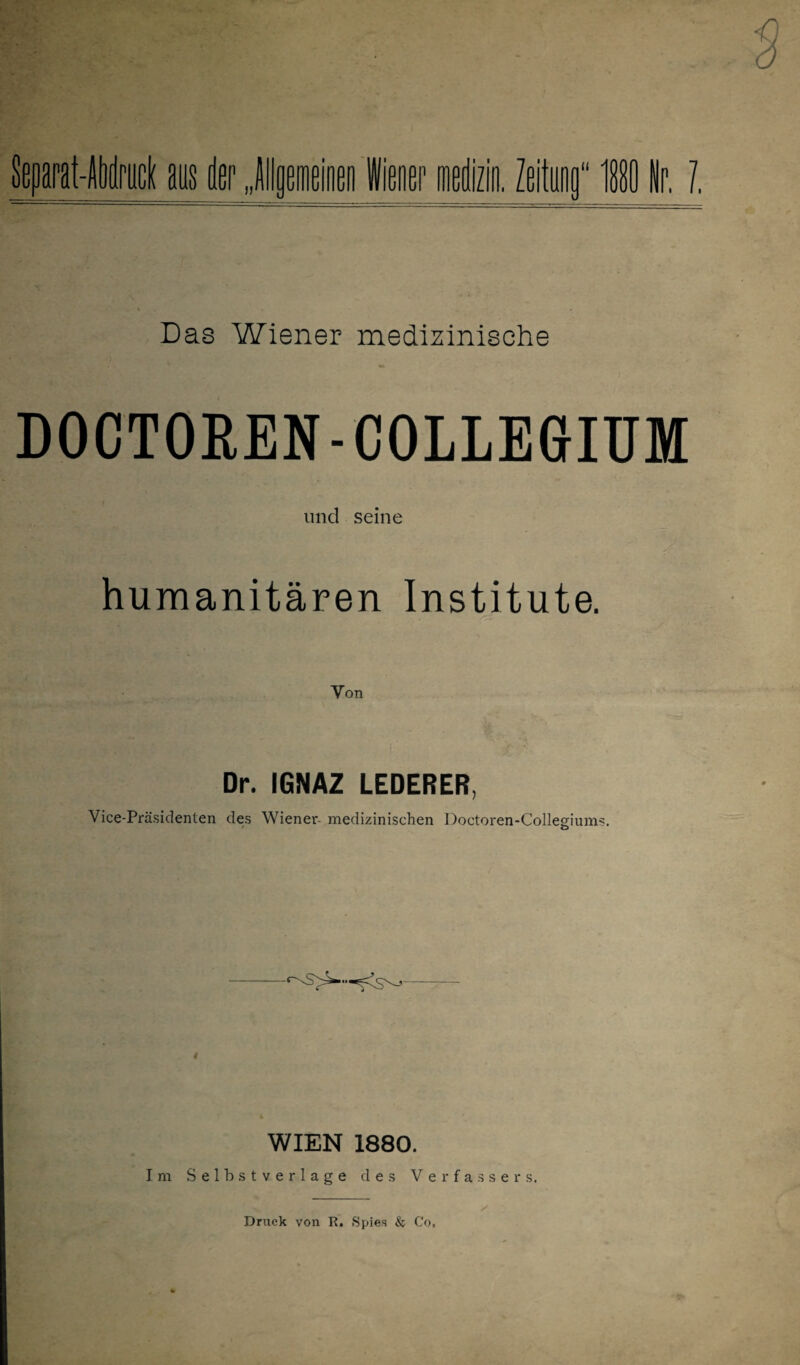 Das Wiener medizinische DOCTOREN-COLLEGIUM und seine humanitären Institute. Dr. IGNAZ LEDERER, Vice-Präsidenten des Wiener- medizinischen Doctoren-Collegium*. WIEN 1880. Im Selbstverläge des Verfassers. Druck von R. Spies & Co,