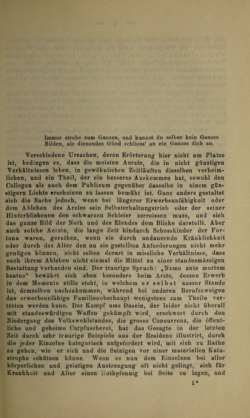 Immer strebe zum Ganzen, und kannst du selber kein Ganzes Bilden, als dienendes Glied schliess’ an ein Ganzes dich an. Verschiedene Ursachen, deren Erörterung hier nicht am Platze ist, bedingen es, dass die meisten Aerzte, die in nicht günstigen Verhältnissen leben, in gewöhnlichen Zeitläuften dieselben verheim¬ lichen, und ein Theil, der ein besseres Auskommen hat, sowohl den Collegen als auch dem Publicum gegenüber dasselbe in einem gün¬ stigem Lichte erscheinen zu lassen bemüht ist. Ganz anders gestaltet sich die Sache jedoch, wenn bei längerer Erwerbsunfähigkeit oder dem Ableben des Arztes sein Selbsterhaltungstrieb oder der seiner Hinterbliebenen den schwarzen Schleier zerreissen muss, und sich das ganze Bild der Noth und des Elendes dem Blicke darstellt. Aber auch solche Aerzte, die lange Zeit hindurch Schosskinder der For¬ tuna waren, gerathen, wenn sie durch andauernde Kränklichkeit oder durch das Alter den an sie gestellten Anforderungen nicht mehr genügen können, nicht selten derart in missliche Verhältnisse, dass nach ihrem Ableben nicht einmal die Mittel zu einer standesmässigen Bestattung vorhanden sind. Der traurige Spruch: „Nemo ante mortem beatus“ bewährt sich eben besonders beim Arzte, dessen Erwerb in dem Momente stille steht, in welchem er selbst ausser Stande ist, demselben nachzukommen, während bei anderen Berufszweigon das erwerbsunfähige Familienoberhaupt wenigstens zum Theile ver¬ treten werden kann. Der Kampf ums Dasein, der leider nicht überall mit standeswürdigen Waffen gekämpft wird, erschwert durch den Niedergang des Volkswohlstandes, die grosse Concurrenz, die öffent¬ liche und geheime Curpfuscherei, hat das Gesagte in der letzten Zeit durch sehr traurige Beispiele aus der Residenz illustrirt, durch die jeder Einzelne kategorisch aufgefordert wird, mit sich zu Ratho zu gehen, wie er sich und die Seinigen vor einer materiellen Kata¬ strophe schützen könne. Wenn es nun dem Einzelnen bei aller körperlichen und geistigen Anstrengung oft nicht gelingt, sich für Krankheit und Alter einen Ifotbpfennig bei Seite zu legen, und 1*