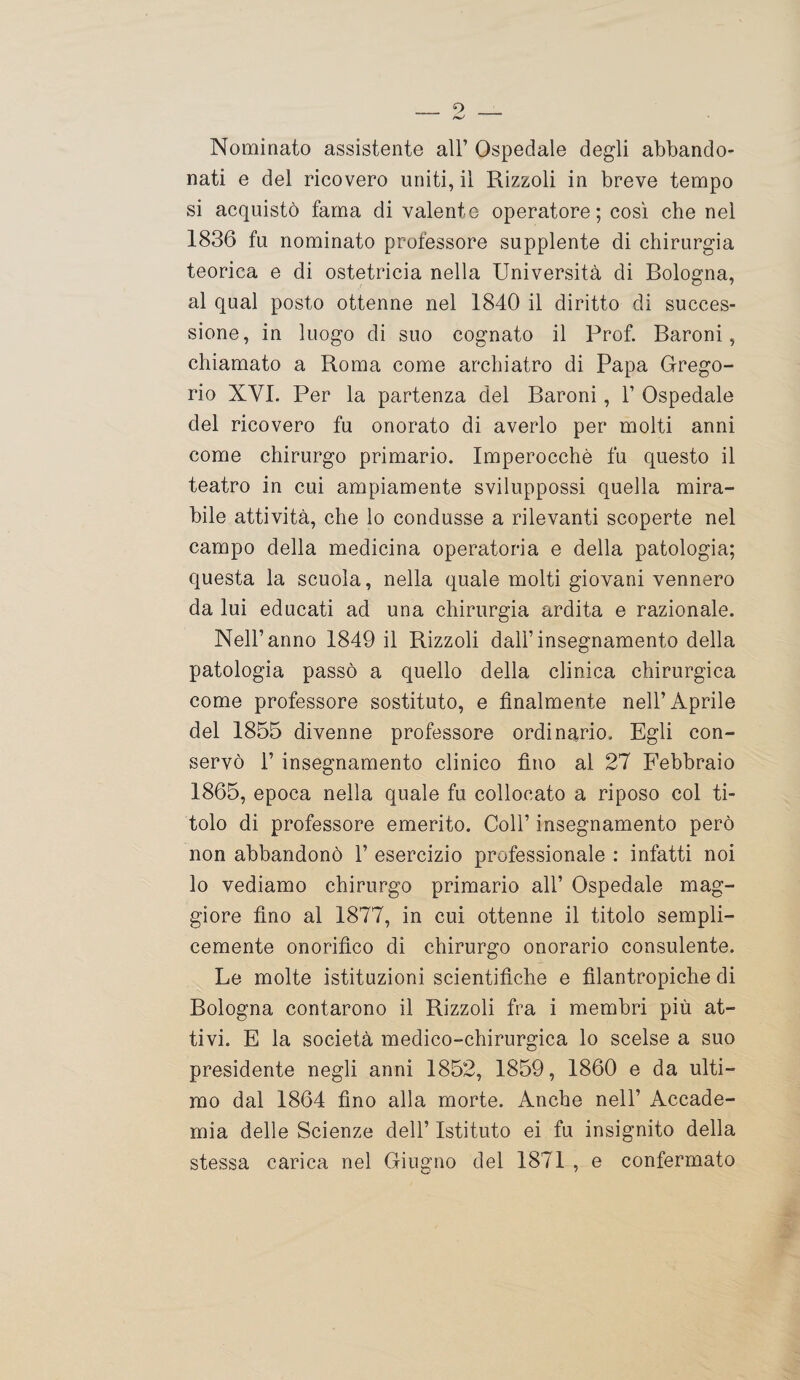 Nominato assistente all’ Ospedale degli abbando¬ nati e del ricovero uniti, il Rizzoli in breve tempo si acquistò fama di valente operatore; così che nel 1836 fu nominato professore supplente di chirurgia teorica e di ostetricia nella Università di Bologna, al qual posto ottenne nel 1840 il diritto di succes¬ sione, in luogo di suo cognato il Prof. Baroni, chiamato a Roma come archiatro di Papa Grego¬ rio XVI. Per la partenza del Baroni, 1’ Ospedale del ricovero fu onorato di averlo per molti anni come chirurgo primario. Imperocché fu questo il teatro in cui ampiamente sviluppossi quella mira¬ bile attività, che lo condusse a rilevanti scoperte nel campo della medicina operatoria e della patologia; questa la scuola, nella quale molti giovani vennero da lui educati ad una chirurgia ardita e razionale. Nell’anno 1849 il Rizzoli dall’insegnamento della patologia passò a quello della clinica chirurgica come professore sostituto, e finalmente nell’Aprile del 1855 divenne professore ordinario. Egli con¬ servò 1’ insegnamento clinico fino al 27 Febbraio 1865, epoca nella quale fu collocato a riposo col ti¬ tolo di professore emerito. Coll’ insegnamento però non abbandonò 1’ esercizio professionale : infatti noi lo vediamo chirurgo primario all’ Ospedale mag¬ giore fino al 1877, in cui ottenne il titolo sempli¬ cemente onorifico di chirurgo onorario consulente. Le molte istituzioni scientifiche e filantropiche di Bologna contarono il Rizzoli fra i membri più at¬ tivi. E la società medico-chirurgica lo scelse a suo presidente negli anni 1852, 1859, 1860 e da ulti¬ mo dal 1864 fino alla morte. Anche nell’ Accade¬ mia delle Scienze dell’ Istituto ei fu insignito della stessa carica nel Giugno del 1871 , e confermato