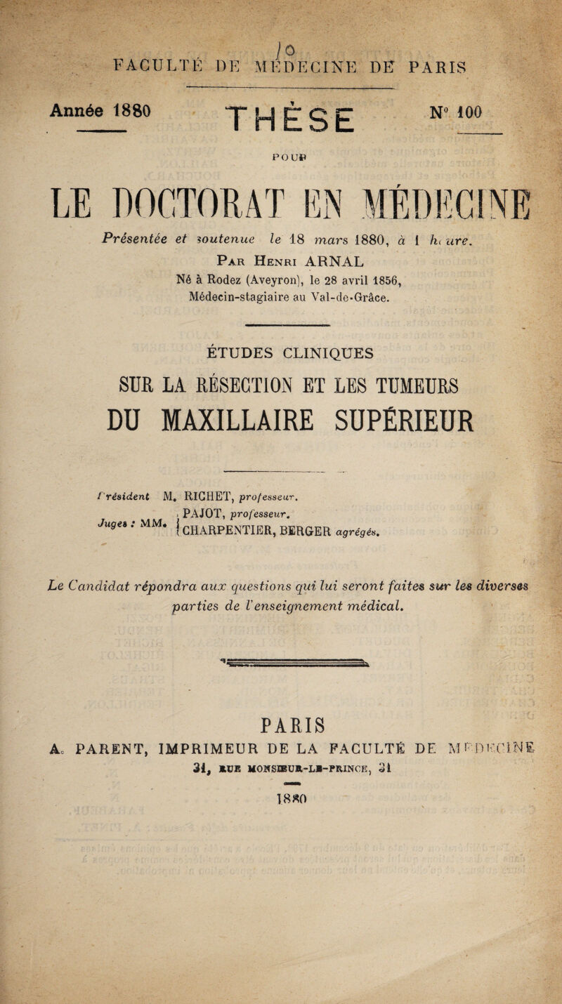 /O FACULTÉ DE MEDECINE DE PARIS Année 1880 * P O U» N° 100 Présentée et soutenue le 18 mars 1880, à i A< are. Par Henri ARNAL Né à Rodez (Aveyron), le 28 avril 1856, Médecin-stagiaire au Val-de-Grâce. ÉTUDES CLINIQUES SUR LA RÉSECTION ET LES TUMEURS DU MAXILLAIRE SUPÉRIEUR f résident M, RICHET, professeur. i PAJOT, professeur. Juges : MM. j CHARPENTIERf BERGER agrégés. Le Candidat répondra aux questions qui lui seront faites sur les diverses parties de Venseignement médical. PARIS A.. PARENT, IMPRIMEUR DE LA FACULTE DE MEDECINE 31, BtJB MOKSIEUtt-LB-PtUNOE, 31 18*0