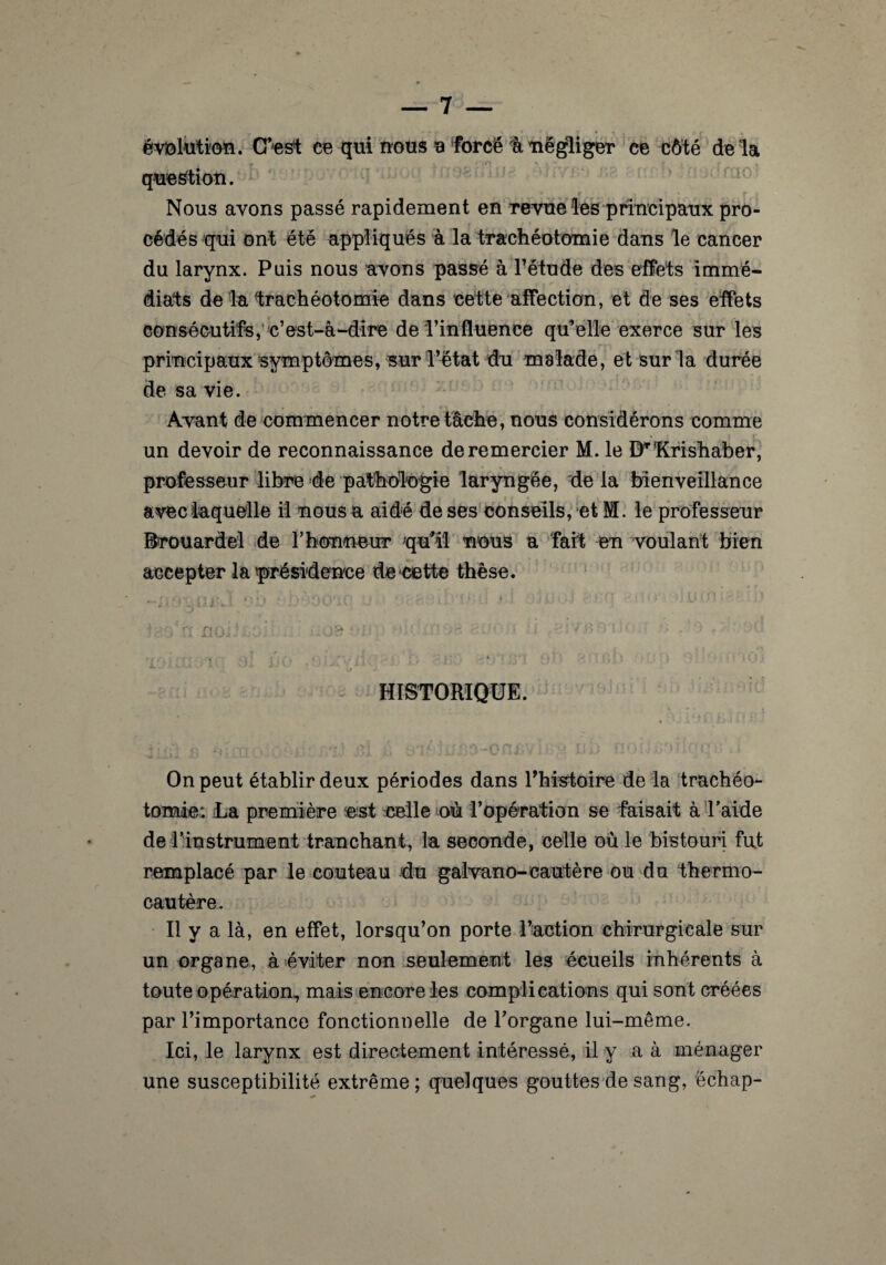 évolution. C’est ce qui nous a force à négliger ce côté delà question. Nous avons passé rapidement en revue les principaux pro¬ cédés qui ont été appliqués à la trachéotomie dans le cancer du larynx. Puis nous avons passé à l’étude des effets immé¬ diats de la -trachéotomie dans cette affection, et de ses effets consécutifs, c’est-à-dire de l’influence qu’elle exerce sur les principaux symptômes, sur l’état du malade, et sur la durée de sa vie. Avant de commencer notre tâche, nous considérons comme un devoir de reconnaissance de remercier M. le BT1Krishaber, professeur libre de pathologie laryngée, de la bienveillance avec laquelle il nous a aidé de ses conseils, et M. le professeur Brouardel de l’honneur qu’ai nous a fait en voulant bien accepter la présidence de cette thèse. _# ' K ; / ' { ' • l P rtv. •. J i * • * t ' f{; . J ]■ { î .» 1 tj | » 1 • n ; v • • > £* - ,• - * 1 V M • * • ’jlVJ Ll* ■ y * * i ’ - * ‘ j ’ sJ 1 w HISTORIQUE. On peut établir deux périodes dans l’histoire de la trachéo¬ tomie; Ua première est celle où l’opération se faisait à l'aide de l’instrument tranchant, la seconde, celle où le bistouri fut remplacé par le couteau du galvano-cautère ou du thermo¬ cautère. Il y a là, en effet, lorsqu’on porte l’action chirurgicale sur un organe, à éviter non seulement les écueils inhérents à toute opération, mais encore les complications qui sont créées par l’importance fonctionnelle de l’organe lui-même. Ici, le larynx est directement intéressé, il y a à ménager une susceptibilité extrême; quelques gouttes de sang, échap-