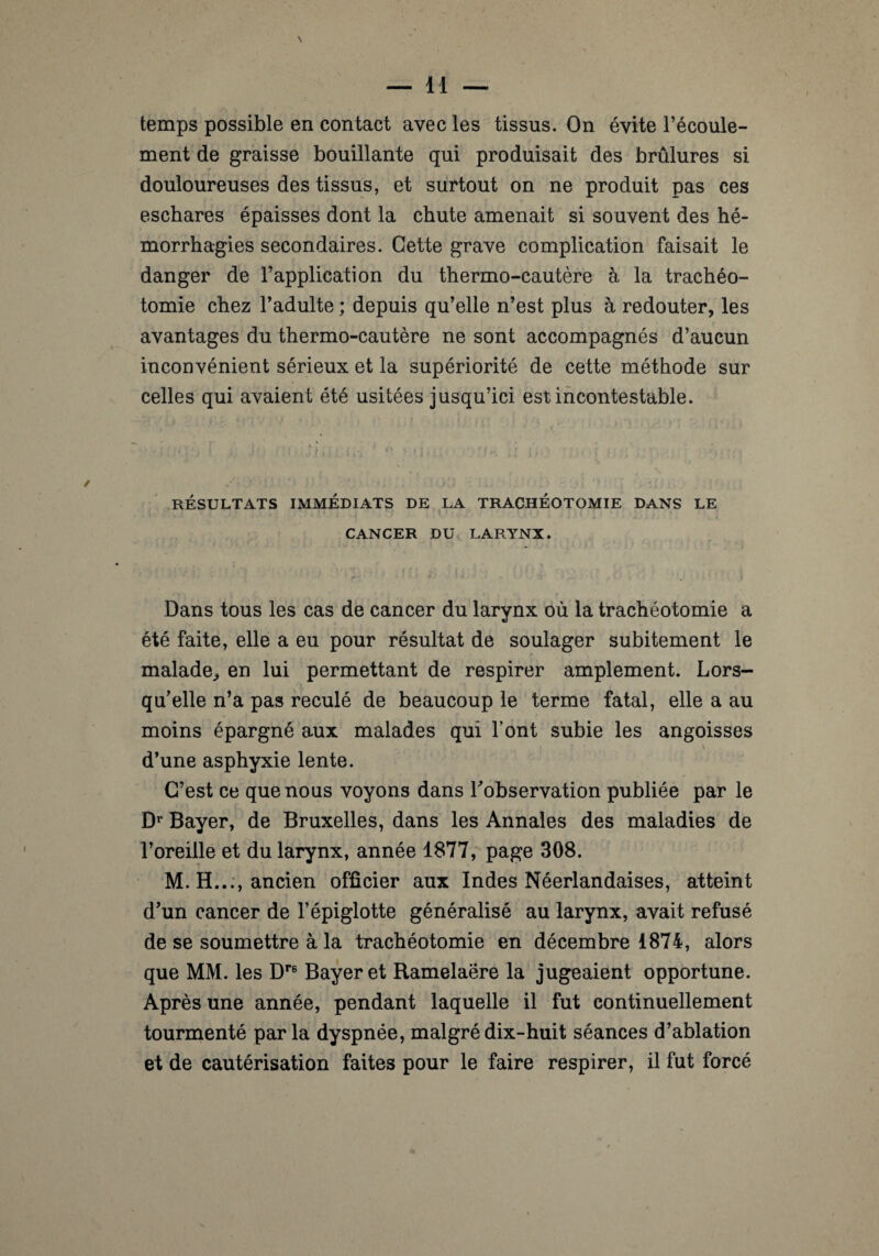 ment de graisse bouillante qui produisait des brûlures si douloureuses des tissus, et surtout on ne produit pas ces eschares épaisses dont la chute amenait si souvent des hé¬ morrhagies secondaires. Cette grave complication faisait le danger de l’application du thermo-cautère à la trachéo¬ tomie chez l’adulte ; depuis qu’elle n’est plus à redouter, les avantages du thermo-cautère ne sont accompagnés d’aucun inconvénient sérieux et la supériorité de cette méthode sur celles qui avaient été usitées jusqu’ici est incontestable. RÉSULTATS IMMÉDIATS DE LA TRACHÉOTOMIE DANS LE CANCER DU LARYNX. Dans tous les cas de cancer du larynx où la trachéotomie a été faite, elle a eu pour résultat de soulager subitement le malade., en lui permettant de respirer amplement. Lors¬ qu’elle n’a pas reculé de beaucoup le terme fatal, elle a au moins épargné aux malades qui l’ont subie les angoisses \ d’une asphyxie lente. C’est ce que nous voyons dans l’observation publiée par le Dr Bayer, de Bruxelles, dans les Annales des maladies de l’oreille et du larynx, année 1877, page 308. M. H..., ancien officier aux Indes Néerlandaises, atteint d’un cancer de l’épiglotte généralisé au larynx, avait refusé de se soumettre à la trachéotomie en décembre 1874, alors que MM. les Dre Bayer et Ramelaëre la jugeaient opportune. Après une année, pendant laquelle il fut continuellement tourmenté parla dyspnée, malgré dix-huit séances d’ablation et de cautérisation faites pour le faire respirer, il fut forcé