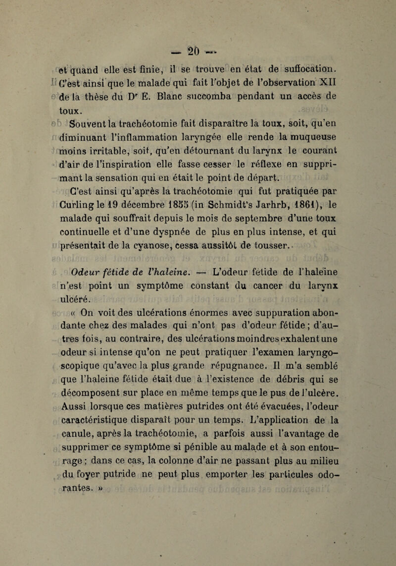 et quand elle est finie, il se trouve en état de suffocation. 1 C’est ainsi que le malade qui fait fobjet de l’observation XII de la thèse du Dr Ê. Blanc succomba pendant un accès de toux. Souvent la trachéotomie fait disparaître la toux, soit, qu’en diminuant l’inflammation laryngée elle rende la muqueuse moins irritable, soit, qu’en détournant du larynx le courant d’air de l’inspiration elle fasse cesser le réflexe en suppri¬ mant la sensation qui en était le point de départ. C’est ainsi qu’après la trachéotomie qui fut pratiquée par Curling le 19 décembre 1855 (in Schmidt’s Jarhrb, 1861), le malade qui souffrait depuis le mois de septembre d’une toux continuelle et d’une dyspnée de plus en plus intense, et qui présentait de la cyanose, cessa aussitôt de tousser. Odeur fétide de Vhaleine. — L’odeur fétide de l’haleine n’est point un symptôme constant du cancer du larynx ulcéré. « On voit des ulcérations énormes avec suppuration abon¬ dante chez des malades qui n’ont pas d’odeur fétide ; d’au¬ tres fois, au contraire, des ulcérations moindres exhalent une odeur si intense qu’on ne peut pratiquer l’examen laryngo- scopique qu’avec la plus grande répugnance. Il m’a semblé que l’haleine fétide était due à l’existence de débris qui se décomposent sur place en même temps que le pus de l’ulcère. Aussi lorsque ces matières putrides ont été évacuées, l’odeur caractéristique disparaît pour un temps. L’application de la canule, après la trachéotomie, a parfois aussi l’avantage de supprimer ce symptôme si pénible au malade et à son entou¬ rage; dans ce cas, la colonne d’air ne passant plus au milieu du foyer putride ne peut plus emporter les particules odo¬ rantes. »