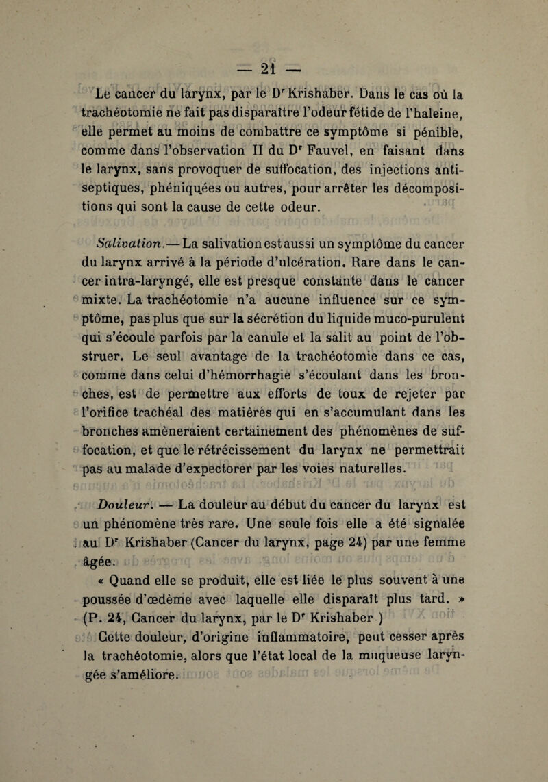 Le cancer du larynx, par le Dr Krishaber. Dans le cas où la trachéotomie ne fait pas disparaître l’odeur fétide de l’haleine, elle permet au moins de combattre ce symptôme si pénible, comme dans l’observation II du Dr Fauvel, en faisant dans le larynx, sans provoquer de suffocation, des injections anti¬ septiques, phéniquées ou autres, pour arrêter les décomposi¬ tions qui sont la cause de cette odeur. Salivation.—La salivation est aussi un symptôme du cancer du larynx arrivé à la période d’ulcération. Rare dans le can¬ cer intra-laryngé, elle est presque constante dans le cancer mixte. La trachéotomie n’a aucune influence sur ce sym¬ ptôme, pas plus que sur la sécrétion du liquide muco-purulent qui s’écoule parfois par la canule et la salit au point de l’ob¬ struer. Le seul avantage de la trachéotomie dans ce cas, comme dans celui d’hémorrhagie s’écoulant dans les bron¬ ches, est de permettre aux efforts de toux de rejeter par l’orifice trachéal des matièrès qui en s’accumulant dans les bronches amèneraient certainement des phénomènes de suf- focation, et que le rétrécissement du larynx ne permettrait pas au malade d’expectorer par les voies naturelles. , -,, ftfrooloàfhus'il êJ l(i si ‘wcs xiivii/o Douleur. — La douleur au début du cancer du larynx est un phénomène très rare. Une seule fois elle a été signalée au Dr Krishaber (Cancer du larynx, page 24) par une femme âgée. « Quand elle se produit, elle est liée le plus souvent à une poussée d’œdème avec laquelle elle disparaît plus tard. » ... , , 7 ' * * (P. 24, Cancer du larynx, par le Dr Krishaber ) Cette douleur, d’origine inflammatoire, peut cesser après la trachéotomie, alors que l’état local de la muqueuse laryn¬ gée s’améliore.