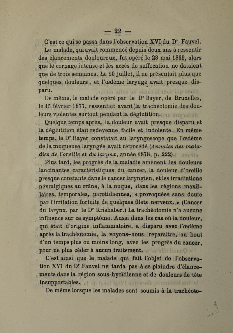 C’est ce qui se passa dans l’obseryation XVI du Dr Fauvel. Le malade, qui avait commencé depuis deux ans à ressentir des élancements douloureux, fut opéré le 28 mai 1869, alors que lé cornage intense et les accès de suffocation ne dataient que de trois semaines. Le 10 juillet, il ne présentait plus que quelques douleurs, et l’œdème laryngé avait presque dis- paru. De même, le malade opéré par le Dr Bayer, de Bruxelles, le 15 février 1877, ressentait avant [la trachéotomie des dou¬ leurs violentes surtout pendant la déglutition. Quelque temps après, la douleur avait presque disparu et la déglutition était redevenue facile et indolente. En même temps, le Dr Bayer constatait au laryngoscope que l'oedème de la muqueuse laryngée avait rétrocédé (Annales des mala¬ dies de Voreille et du larynx, année 1878, p. 222). Plus tard, les progrès de la maladie amènent les douleurs lancinantes caractéristiques du cancer, la douleur d’oreille presque constante dans le cancer laryngien, et les irradiations névralgiques au crâne, à la nuque, dans les régions maxil¬ laires, temporales, parotidiennes, « provoquées sans doute par l’irritation fortuite de quelques filets nerveux. > (Cancer du larynx, par le Dr Krishaber.) La trachéotomie n’a aucune influence sur ce symptôme. Aussi dans les cas où la douleur, qui était d’origine inflammatoire, a disparu avec l'oedème après la trachéotomie, la voyons-nous reparaître, au bout d’un temps plus ou moins long, avec les progrès du cancer, pour ne plus céder à aucun traitement. C’est ainsi que le malade qui fait l’objet de l’observa¬ tion XVI du Dr Fauvel ne tarda pas à se plaindre d’élance¬ ments dans la région sous-hyoïdienne et de douleurs de tête insupportables. De même lorsque les malades sont soumis à la trachéoto-