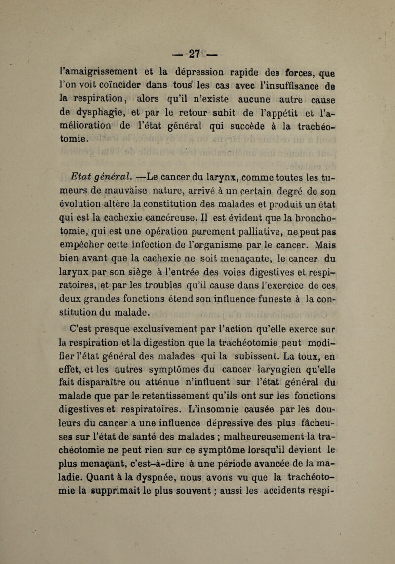 l’amaigrissement et la dépression rapide des forces, que l’on voit coïncider dans tous les cas avec l’insuffisance de la respiration, alors qu’il n’existe aucune autre cause de dysphagie, et par le retour subit de l’appétit et l’a¬ mélioration de l’état général qui succède à la trachéo¬ tomie. Etat général. —Le cancer du larynx, comme toutes les tu¬ meurs de mauvaise nature, arrivé à un certain degré de son évolution altère la constitution des malades et produit un état qui est la cachexie cancéreuse. Il est évident que la broncho¬ tomie, qui est une opération purement palliative, ne peut pas empêcher cette infection de l’organisme par le cancer. Mais bien avant que la cachexie ne soit menaçante, le cancer du larynx par son siège à l’entrée des voies digestives et respi¬ ratoires, et par les troubles qu’il cause dans l’exercice de ces deux grandes fonctions étend son influence funeste à la con¬ stitution du malade. C’est presque exclusivement par l’action qu’elle exerce sur la respiration et la digestion que la trachéotomie peut modi¬ fier l’état général des malades qui la subissent. La toux, en effet, et les autres symptômes du cancer laryngien qu’elle fait disparaître ou atténue n’influent sur l’état général du malade que par le retentissement qu’ils ont sur les fonctions digestives et respiratoires. L’insomnie causée par les dou¬ leurs du cancer a une influence dépressive des plus fâcheu¬ ses sur l’état de santé des malades ; malheureusement la tra¬ chéotomie ne peut rien sur ce symptôme lorsqu’il devient le plus menaçant, c’est-à-dire à une période avancée de la ma¬ ladie. Quant à la dyspnée, nous avons vu que la trachéoto¬ mie la supprimait le plus souvent ; aussi les accidents respi-