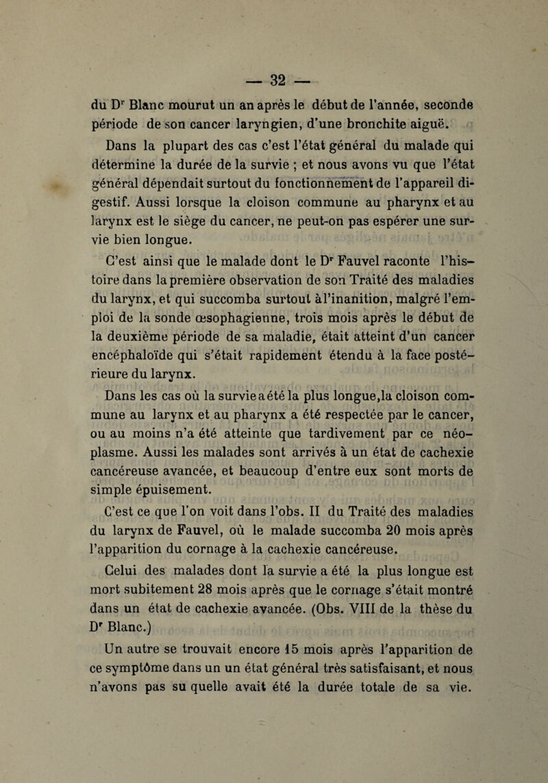 du D1' Blanc mourut un an après le début de l’année, seconde période de son cancer laryngien, d’une bronchite aiguë. Dans la plupart des cas c’est l’état général du malade qui détermine la durée de la survie ; et nous avons vu que l’état général dépendait surtout du fonctionnement de l’appareil di¬ gestif. Aussi lorsque la cloison commune au pharynx et au larynx est le siège du cancer, ne peut-on pas espérer une sur¬ vie bien longue. C’est ainsi que le malade dont le Dr Fauvel raconte l’his¬ toire dans la première observation de son Traité des maladies du larynx, et qui succomba surtout àl’inanition, malgré l’em¬ ploi de la sonde œsophagienne, trois mois après le début de la deuxième période de sa maladie, était atteint d’un cancer encéphaloïde qui s’était rapidement étendu à la face posté¬ rieure du larynx. Dans les cas où la survie a été la plus longue,la cloison com¬ mune au larynx et au pharynx a été respectée par le cancer, ou au moins n’a été atteinte que tardivement par ce néo¬ plasme. Aussi les malades sont arrivés à un état de cachexie cancéreuse avancée, et beaucoup d’entre eux sont morts de simple épuisement. C’est ce que l’on voit dans l’obs. II du Traité des maladies du larynx de Fauvel, où le malade succomba 20 mois après l’apparition du cornage à la cachexie cancéreuse. Celui des malades dont la survie a été la plus longue est mort subitement 28 mois après que le cornage s’était montré dans un état de cachexie avancée. (Obs. VIII de la thèse du Dr Blanc.) Un autre se trouvait encore 15 mois après l’apparition de ce symptôme dans un un état général très satisfaisant, et nous n’avons pas su quelle avait été la durée totale de sa vie.