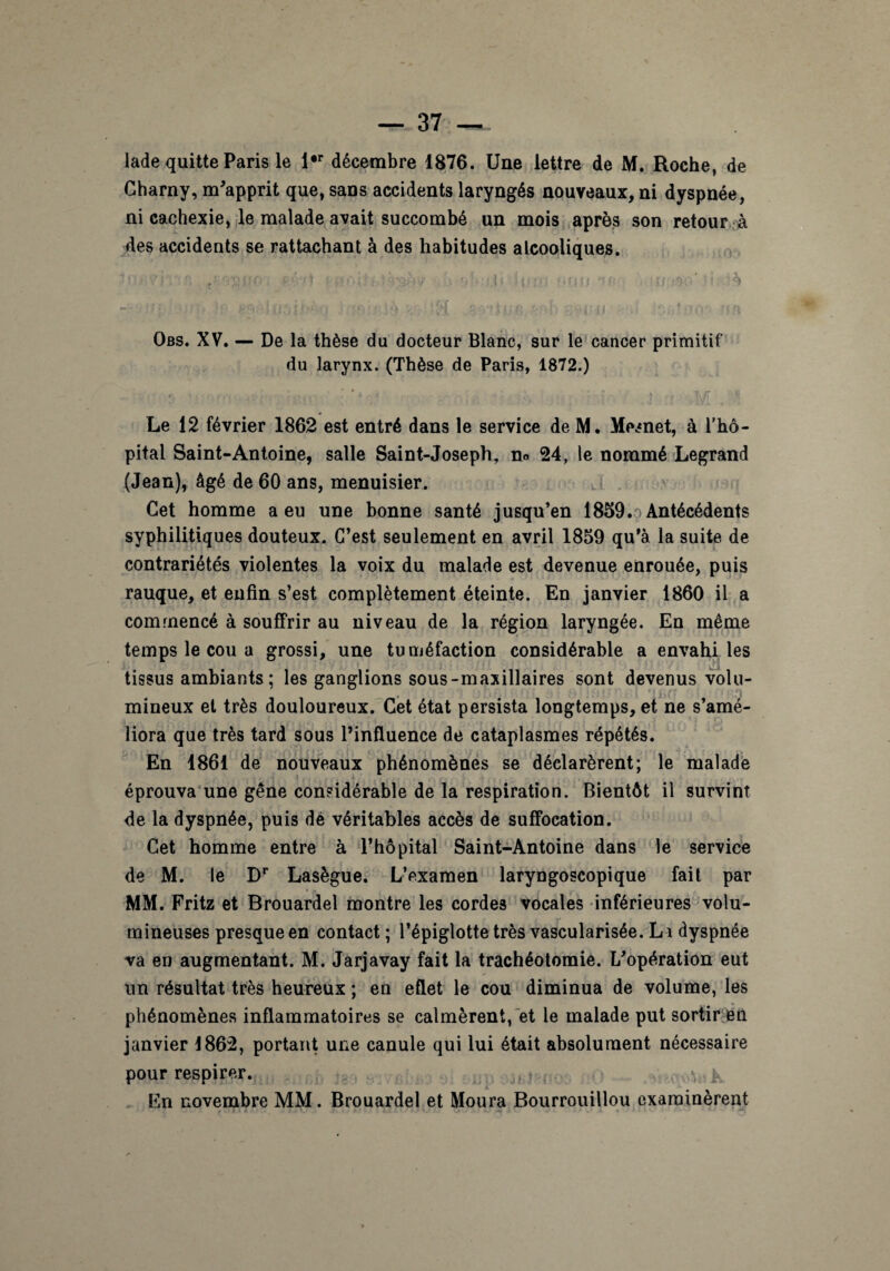 lade quitte Paris le i#r décembre 1876. Une lettre de M. Roche, de Gharny, m'apprit que, sans accidents laryngés nouveaux, ni dyspnée, ni cachexie, le malade avait succombé un mois après son retour à des accidents se rattachant à des habitudes alcooliques. ' - . tàtf nK (h h,.,, finit 'if . r Obs. XV. — De la thèse du docteur Blanc, sur le cancer primitif du larynx. (Thèse de Paris, 1872.) < * % r Le 12 février 1862 est entré dans le service de M. Mesnet, à l’hô¬ pital Saint-Antoine, salle Saint-Joseph, n» 24, le nommé Legrand (Jean), âgé de 60 ans, menuisier. Cet homme a eu une bonne santé jusqu’en 1859.0 Antécédents syphilitiques douteux. C’est seulement en avril 1859 qu’à la suite de contrariétés violentes la voix du malade est devenue enrouée, puis rauque, et enfin s’est complètement éteinte. En janvier 1860 il a commencé à souffrir au niveau de la région laryngée. En même temps le cou a grossi, une tuméfaction considérable a envahi les j ] tissus ambiants ; les ganglions sous-maxillaires sont devenus volu- mineux et très douloureux. Cet état persista longtemps, et ne s’amé¬ liora que très tard sous l’influence de cataplasmes répétés. En 1861 de nouveaux phénomènes se déclarèrent; le malade éprouva une gêne considérable de la respiration. Bientôt il survint de la dyspnée, puis dé véritables accès de suffocation. Cet homme entre à l’hôpital Saint-Antoine dans le service de M. le Dr Lasègue. L’examen laryngoscopique fait par MM. Fritz et Brouardel montre les cordes vocales inférieures volu¬ mineuses presque en contact ; l’épiglotte très vascularisée. Li dyspnée va en augmentant. M. Jarjavay fait la trachéotomie. L'opération eut un résultat très heureux ; en eflet le cou diminua de volume, les phénomènes inflammatoires se calmèrent, et le malade put sortir en janvier 1862, portant une canule qui lui était absolument nécessaire pour respirer. En novembre MM. Brouardel et Moura Bourrouillou examinèrent