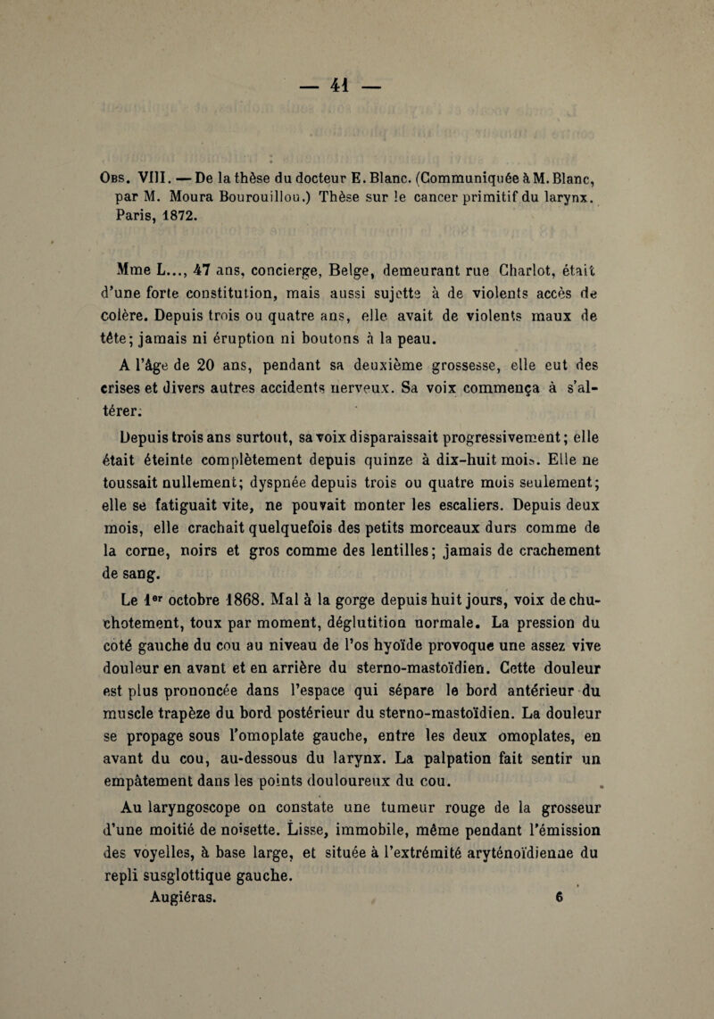 Obs. VIII. — De la thèse du docteur E. Blanc. (Communiquée à M. Blanc, par M. Moura Bourouillou.) Thèse sur le cancer primitif du larynx. Paris, 1872. Mme L..., 47 ans, concierge, Belge, demeurant rue Chariot, était d’une forte constitution, mais aussi sujette à de violents accès de colère. Depuis trois ou quatre ans, elle avait de violents maux de tête; jamais ni éruption ni boutons à la peau. A l’âge de 20 ans, pendant sa deuxième grossesse, elle eut des crises et divers autres accidents nerveux. Sa voix commença à s’al¬ térer: Depuis trois ans surtout, sa voix disparaissait progressivement; elle était éteinte complètement depuis quinze à dix-huit moi?. Elle ne toussait nullement; dyspnée depuis trois ou quatre mois seulement; elle se fatiguait vite, ne pouvait monter les escaliers. Depuis deux mois, elle crachait quelquefois des petits morceaux durs comme de la corne, noirs et gros comme des lentilles; jamais de crachement de sang. Le 1er octobre 1868. Mal à la gorge depuis huit jours, voix de chu¬ chotement, toux par moment, déglutition normale. La pression du coté gauche du cou au niveau de l’os hyoïde provoque une assez vive douleur en avant et en arrière du sterno-mastoïdien. Cette douleur est plus prononcée dans l’espace qui sépare le bord antérieur du muscle trapèze du bord postérieur du sterno-mastoïdien. La douleur se propage sous l’omoplate gauche, entre les deux omoplates, en avant du cou, au-dessous du larynx. La palpation fait sentir un empâtement dans les points douloureux du cou. Au laryngoscope on constate une tumeur rouge de la grosseur d’une moitié de noisette. Lisse, immobile, même pendant l’émission des voyelles, à base large, et située à l’extrémité aryténoïdîenae du repli susglottique gauche.