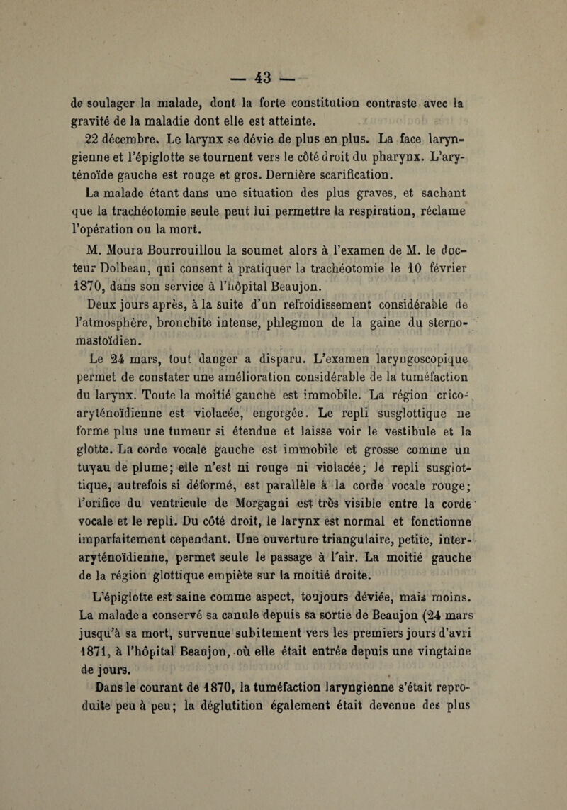 de soulager la malade, dont la forte constitution contraste avec la gravité de la maladie dont elle est atteinte. 22 décembre. Le larynx se dévie de plus en plus. La face laryn¬ gienne et l'épiglotte se tournent vers le côté droit du pharynx. L’ary¬ ténoïde gauche est rouge et gros. Dernière scarification. La malade étant dans une situation des plus graves, et sachant que la trachéotomie seule peut lui permettre la respiration, réclame l’opération ou la mort. M. Moura Bourrouillou la soumet alors à l’examen de M. le doc¬ teur Dolbeau, qui consent à pratiquer la trachéotomie le 10 février 1870, dans son service à l’hôpital Beaujon. Deux jours après, à la suite d’un refroidissement considérable de l’atmosphère, bronchite intense, phlegmon de la gaine du sterno- mastoïdien. Le 24 mars, tout danger a disparu. L'examen laryngoscopique permet de constater une amélioration considérable de la tuméfaction du larynx. Toute la moitié gauche est immobile. La région crico- aryténoïdienne est violacée, engorgée. Le repli susglottique ne forme plus une tumeur si étendue et laisse voir le vestibule et la glotte. La corde vocale gauche est immobile et grosse comme un tuyau de plume; elle n’est ni rouge ni violacée; le repli susgiot- tique, autrefois si déformé, est parallèle à la corde vocale rouge; l'orifice du ventricule de Morgagni est très visible entre la corde vocale et le repli. Du côté droit, le larynx est normal et fonctionne imparfaitement cependant. Une ouverture triangulaire, petite, inter- aryténoïdieune, permet seule le passage à Lair. La moitié gauche de la région glottique empiète sur la moitié droite. L’épiglotte est saine comme aspect, toujours déviée, mais moins. La malade a conservé sa canule depuis sa sortie de Beaujon (24 mars jusqu'à sa mort, survenue subitement vers les premiers jours d’avri 4871, à l’hôpital Beaujon, où elle était entrée depuis une vingtaine de jours. Dans le courant de 1870, la tuméfaction laryngienne s’était repro¬ duite peu à peu; la déglutition également était devenue des plus