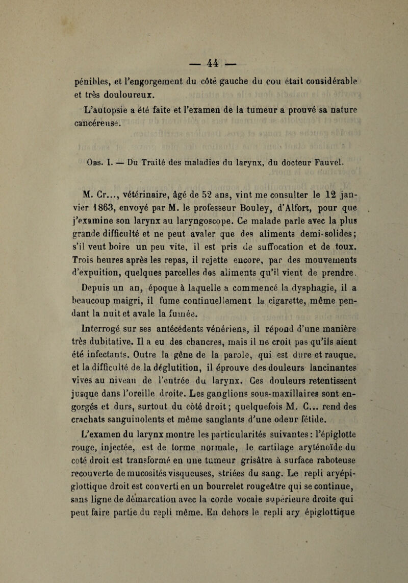 pénibles, et l’engorgement du côté gauche du cou était considérable et très douloureux. L’autopsie a été faite et l’examen de la tumeur a prouvé sa nature cancéreuse. Obs. I. — Du Traité des maladies du larynx, du docteur Fauvel. M. Cr..., vétérinaire, âgé de 52 ans, vint me consulter le 12 jan¬ vier 1863, envoyé par M. le professeur Bouley, d’Alfort, pour que j’examine son larynx au laryngoscope. Ce malade parle avec la plus grande difficulté et ne peut avaler que des aliments demi-solides; s’il veut boire un peu vite, il est pris de suffocation et de toux. Trois heures après les repas, il rejette encore, par des mouvements d’expuition, quelques parcelles dos aliments qu’il vient de prendre. Depuis un an, époque à laquelle a commencé la dysphagie, il a beaucoup maigri, il fume continuellement la cigarette, même pen¬ dant la nuit et avale la fumée. Interrogé sur ses antécédents vénériens, il répond d’une manière très dubitative. Il a eu des chancres, mais il ne croit pas qu’ils aient été infectants. Outre la gêne de la parole, qui est dure et rauque, et la difficulté de la déglutition, il éprouve des douleurs lancinantes vives au niveau de l’entrée du larynx. Ces douleurs retentissent jusque dans l’oreille droite. Les ganglions sous-maxillaires sont en¬ gorgés et durs, surtout du côté droit; quelquefois M. C... rend des crachats sanguinolents et même sanglants d’une odeur fétide. L’examen du larynx montre les particularités suivantes: l’épiglotte rouge, injectée, est de lorme normale, le cartilage aryténoïde du coté droit est transformé en une tumeur grisâtre à surface raboteuse recouverte de mucosités visqueuses, striées du sang. Le repli aryépi- glottique droit est converti en un bourrelet rougeâtre qui se continue, sans ligne de démarcation avec la corde vocale supérieure droite qui peut faire partie du repli même. En dehors le repli ary épiglottique