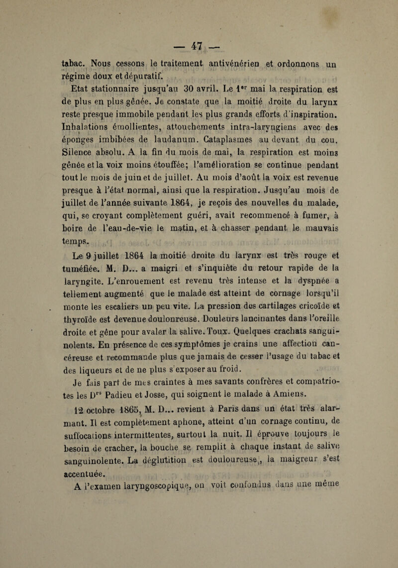 tabac. Nous cessons le traitement antivénérien et ordonnons un régime doux et dépuratif. Etat stationnaire jusqu’au 30 avril. Le 1er mai la respiration est de plus en plus gênée. Je constate que la moitié droite du larynx reste presque immobile pendant les plus grands efforts d’inspiration. Inhalations émollientes, attouchements intra-laryngiens avec des éponges imbibées de laudanum. Cataplasmes au devant du cou. Silence absolu. A la fin du mois de mai, la respiration est moins gênée et la voix moins étouffée; l’amélioration se continue pendant tout le mois de juin et de juillet. Au mois d’août ia voix est revenue presque à l'état normal, ainsi que la respiration. Jusqu'au mois de juillet de l'année suivante 1864, je reçois des nouvelles du malade, qui, se croyant complètement guéri, avait recommencé à fumer, à boire de l’eau-de-vie le matin, et à chasser pendant le mauvais temps. Le 9 juillet 1864 la moitié droite du larynx est très rouge et tuméfiée. M. D... a maigri et s’inquiète du retour rapide de la laryngite. L’enrouement est revenu très intense et la dyspnée a tellement augmenté que le malade est atteint de cornage lorsqu’il monte les escaliers un peu vite. La pression des cartilages cricoïde et thyroïde est devenue doulonreuse. Douleurs lancinantes dans l'oreille droite et gêne pour avaler la salive. Toux. Quelques crachats sangui¬ nolents. En présence de ces symptômes je crains une affection can¬ céreuse et recommande plus que jamais de cesser l’usage du tabac et des liqueurs et de ne plus s'exposer au froid. Je fais part de mes craintes à mes savants confrères et compatrio¬ tes les Drs Padieu et Josse, qui soignent le malade à Amiens. 12 octobre 1865, M. D... revient à Paris dans un état très alar¬ mant. Il est complètement aphone, atteint d’un cornage continu, de suffocations intermittentes, surtout la nuit. Il éprouve toujours le besoin de cracher, la bouche se remplit à chaque instant de salive sanguinolente. La déglutition est douloureuse;, la maigreur s’est / * accentuée. A l’examen laryngoscopique, on voit confondus dans une même