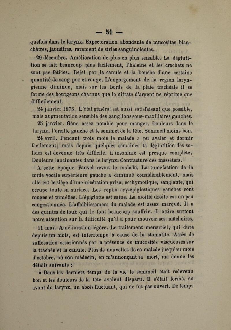 quefois dans le larynx. Expectoration abondante de mucosités blan¬ châtres, jaunâtres, rarement de stries sanguinolentes. 29 décembre. Amélioration de plus en plus sensible. La dégluti¬ tion se fait beaucoup plus facilement, l’haleine et les crachats ne sont pas fétides. Rejet par la canule et la bouche d’une certaine quantité de sang pur et rouge. L’engorgement de la région laryn¬ gienne diminue, mais sur les bords de la plaie trachéale il se forme des bourgeons charnus q.ue le nitrate d’argent ne réprime que difficilement. 24 janvier 1875. L’état général est aussi satisfaisant que possible, mais augmentation sensible des ganglions sous-maxillaires gauches. 25 janvier. Gêne assez notable pour manger. Douleurs dans le larynx, l’oreille gauche et le sommet de la tête. Sommeil moins bon. 24 avril. Pendant trois mois le malade a pu avaler et dormir facilement; mais depuis quelques semaines la déglutition des so¬ lides est devenue très difficile. L’insomnie est presque complète. Douleurs lancinantes dans le larynx. Contracture des masséters. A celte époque Fauvel revoit le malade. La tuméfaction de la corde vocale supérieure gauche a diminué considérablement, mais elle est le siège d’une ulcération grise, ecchymotique, sanglante, qui occupe toute sa surface. Les replis ary-épiglottiques gauches sont rouges et tuméfiés. L’épiglotte est saine. La moitié droite est un peu congestionnée. L’affaiblissement du malade est assez marqué. Il a des quintes de toux qui le font beaucoup souffrir. Il attire surtout notre attention sur la difficulté qu’il a pour mouvoir ses mâchoires. 11 mai. Amélioration légère. Le traitement mercuriel, qui dure depuis un mois, est interrompu à cause de la stomatite. Accès de suffocation occasionnés par la présence de mucosités visqueuses sur la trachée et la canule. Plus de nouvelles de ce malade jusqu’au mois d’octobre, où son médecin, en m’annonçant sa mort, me donne les détails suivants : a Dans les derniers temps de la vie le sommeil était redevenu bon et les douleurs de la tête avaient disparu. Il s’était formé, en avant du larynx, un abcès fluctuant, qui ne fut pas ouvert. De temps