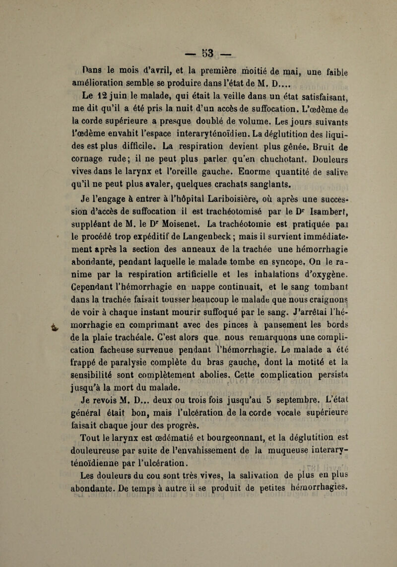 Dans le mois d’avril, et la première moitié de mai, une faible amélioration semble se produire dans l’état de M. D.... Le 12 juin le malade, qui était la veille dans un état satisfaisant, me dit qu’il a été pris la nuit d’un accès de suffocation. L’œdème de la corde supérieure a presque doublé de volume. Les jours suivants l’œdème envahit l’espace interaryténoïdien. La déglutition des liqui¬ des est plus difficile. La respiration devient plus gênée. Bruit de cornage rude; il ne peut plus parler qu’en chuchotant. Douleurs vives dans le larynx et l’oreille gauche. Enorme quantité de salive qu’il ne peut plus avaler, quelques crachats sanglants. Je l’engage à entrer à l’hôpital Lariboisière, où après une succes¬ sion d’accès de suffocation il est trachéotomisé par le Dr Isambert, suppléant de M. le Dr Moisenet. La trachéotomie est pratiquée pai le procédé trop expéditif de Langenbeck ; mais il survient immédiate¬ ment après la section des anneaux de la trachée une hémorrhagie abondante, pendant laquelle le malade tombe en syncope. On le ra¬ nime par la respiration artificielle et les inhalations d’oxygène. Cependant l’hémorrhagie en nappe continuait, et le sang tombant dans la trachée faisait tousser beaucoup le malade que nous craignons de voir à chaque instant mourir suffoqué par le sang. J’arrêtai l’hé¬ morrhagie en comprimant avec des pinces à pansement les bords de la plaie trachéale. C’est alors que nous remarquons une compli¬ cation fâcheuse survenue pendant l’hémorrhagie. Le malade a été frappé de paralysie complète du bras gauche, dont la motité et la sensibilité sont complètement abolies. Cette complication persista jusqu’à la mort du malade. Je revois M. D... deux ou trois fois jusqu’au 5 septembre. L’état général était bon, mais l’ulcération de la corde vocale supérieure faisait chaque jour des progrès. Tout le larynx est œdématié et bourgeonnant, et la déglutition est douleureuse par suite de l’envahissement de la muqueuse interary- ténoïdienne par l’ulcération. Les douleurs du cou sont très vives, la salivation de plus en plus abondante. De temps à autre il se produit de petites hémorrhagies.