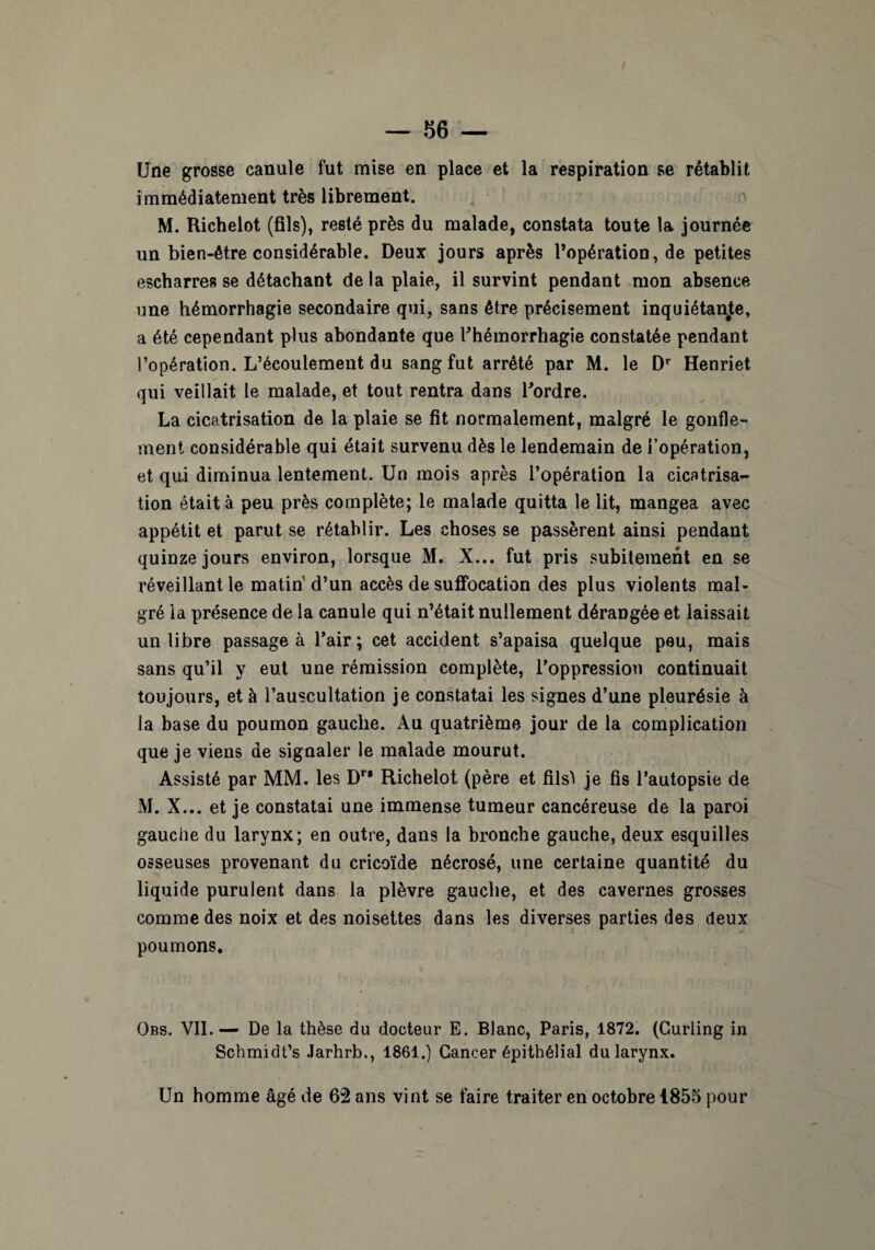 Une grosse canule fut mise en place et la respiration se rétablit immédiatement très librement. M. Richelot (fils), resté près du malade, constata toute la journée un bien-être considérable. Deux jours après l’opération, de petites escharres se détachant de la plaie, il survint pendant mon absence une hémorrhagie secondaire qui, sans être précisément inquiétante, a été cependant plus abondante que l'hémorrhagie constatée pendant l’opération. L’écoulement du sang fut arrêté par M. le Dr Henriet qui veillait le malade, et tout rentra dans l'ordre. La cicatrisation de la plaie se fit normalement, malgré le gonfle¬ ment considérable qui était survenu dès le lendemain de l’opération, et qui diminua lentement. Un mois après l’opération la cicatrisa*- tion était à peu près complète; le malade quitta le lit, mangea avec appétit et parut se rétablir. Les choses se passèrent ainsi pendant quinze jours environ, lorsque M. X... fut pris subitement en se réveillant le matin d’un accès de suffocation des plus violents mal¬ gré la présence de la canule qui n’était nullement dérangée et laissait un libre passage à l'air; cet accident s’apaisa quelque peu, mais sans qu’il y eut une rémission complète, l'oppression continuait toujours, et à l’auscultation je constatai les signes d’une pleurésie à la base du poumon gauche. Au quatrième jour de la complication que je viens de signaler le malade mourut. Assisté par MM. les Dr* Richelot (père et filsl je fis l’autopsie de M. X... et je constatai une immense tumeur cancéreuse de la paroi gauche du larynx; en outre, dans la bronche gauche, deux esquilles osseuses provenant du cricoïde nécrosé, une certaine quantité du liquide purulent dans la plèvre gauche, et des cavernes grosses comme des noix et des noisettes dans les diverses parties des deux poumons. Obs. VII. — De la thèse du docteur E. Blanc, Paris, 1872. (Curling in Schmidt’s Jarhrb., 1861.) Cancer épithélial du larynx. Un homme âgé de 62 ans vint se faire traiter en octobre 1855 pour