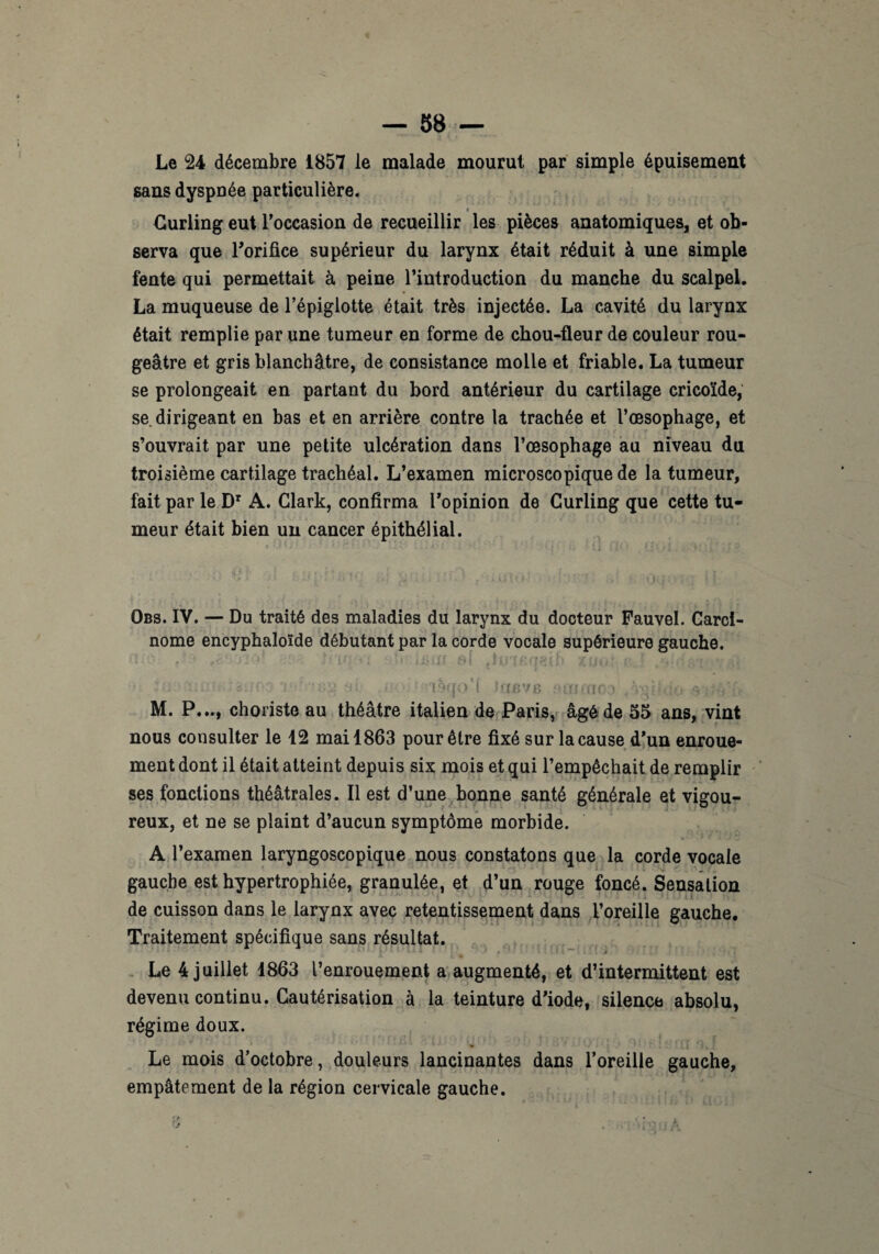 4 — 58 — Le 24 décembre 1857 le malade mourut par simple épuisement sans dyspnée particulière* « Curling eut l'occasion de recueillir les pièces anatomiques, et ob¬ serva que l'orifice supérieur du larynx était réduit à une simple fente qui permettait à peine l’introduction du manche du scalpel. La muqueuse de l’épiglotte était très injectée. La cavité du larynx était remplie par une tumeur en forme de chou-fleur de couleur rou¬ geâtre et gris blanchâtre, de consistance molle et friable. La tumeur se prolongeait en partant du bord antérieur du cartilage cricoïde, se dirigeant en bas et en arrière contre la trachée et l’œsophage, et s’ouvrait par une petite ulcération dans l’œsophage au niveau du troisième cartilage trachéal. L’examen microscopique de la tumeur, fait par le Dr A. Clark, confirma l’opinion de Curling que cette tu¬ meur était bien un cancer épithélial. Obs. IV. — Du traité des maladies du larynx du docteur Fauvel. Carci¬ nome encyphaloïde débutant par la corde vocale supérieure gauche. si; • lèqo'l Jofi’/B M. P..., choriste au théâtre italien de Paris, âgé de 55 ans, vint nous consulter le 12 mai 1863 pour être fixé sur la cause d’un enroue¬ ment dont il était atteint depuis six mois et qui l’empêchait de remplir ses fonctions théâtrales. Il est d’une bonne santé générale et vigou¬ reux, et ne se plaint d’aucun symptôme morbide. A l’examen laryngoscopique nous constatons que la corde vocale gauche est hypertrophiée, granulée, et d’un rouge foncé. Sensation de cuisson dans le larynx avec retentissement dans l’oreille gauche. Traitement spécifique sans résultat. • 1 ‘ 1 . » *. * Le 4 juillet 1863 l’enrouement a augmenté, et d’intermittent est devenu continu. Cautérisation à la teinture d’iode, silence absolu, régime doux. Le mois d’octobre, douleurs lancinantes dans l’oreille gauche, empâtement de la région cervicale gauche.