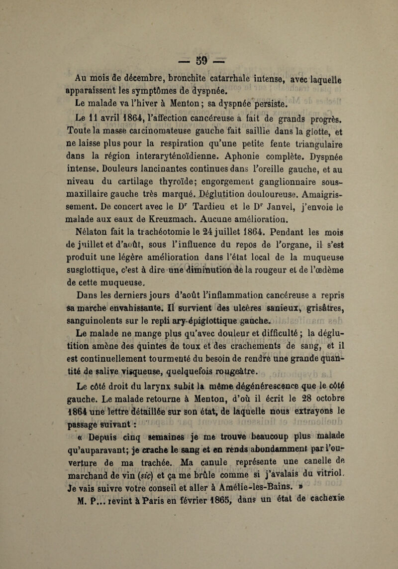 Au mois de décembre, bronchite catarrhale intense, avec laquelle apparaissent les symptômes de dyspnée. Le malade va l’hiver à Menton ; sa dyspnée persiste. Le 11 avril 1864, l'affection cancéreuse a fait de grands progrès. Toute la masse caicinomateuse gauche fait saillie dans la glotte, et ne laisse plus pour la respiration qu’une petite fente triangulaire dans la région interaryténoïdienne. Aphonie complète. Dyspnée intense. Douleurs lancinantes continues dans l’oreille gauche, et au niveau du cartilage thyroïde; engorgement ganglionnaire sous- maxillaire gauche très marqué. Déglutition douloureuse. Amaigris¬ sement. De concert avec le Dr Tardieu et le Dr Janvel, j’envoie le malade aux eaux de Kreuzmach. Aucune amélioration. Nélaton fait la trachéotomie le 24 juillet 1864. Pendant les mois de juillet et d’août, sous l’influence du repos de l’organe, il s’est produit une légère amélioration dans l’état local de la muqueuse susglottique, c’est à dire une diminution de la rougeur et de l’œdème de cette muqueuse. Dans les derniers jours d’août l’inflammation cancéreuse a repris sa marche envahissante. Il survient des ulcères sanieux, grisâtres, sanguinolents sur le repli ary-épiglottique gauche. Le malade ne mange plus qu’avec douleur et difficulté ; la déglu¬ tition amène des quintes de toux et des crachements de sang, et il I ' ’ ! r 1 i v •*. est continuellement tourmenté du besoin de rendre une grande quan¬ tité de salive visqueuse, quelquefois rougeâtre. Le côté droit du larynx subit la même dégénérescence que le côté gauche. Le malade retourne à Menton, d’où il écrit le 28 octobre 1864 une lettre détaillée sur son état, de laquelle nous extrayons le passage suivant : « Depuis cinq semaines je me trouve beaucoup plus malade qu’auparavant; je crache le sang et en rends abondamment par l’ou¬ verture de ma trachée. Ma canule représente une canelle de marchand de vin (sec) et ça me brûle comme si j’avalais du vitrioL Je vais suivre votre conseil et aller à Àmélie-les-Bains. » M. P... revint à Paris en février 1865, dans un état de cachexie