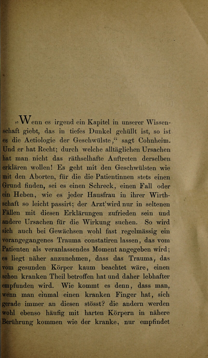» VV enn es irgend ein Kapitel in unserer Wissen¬ schaft giebt, das in tiefes Dunkel gehüllt ist, so ist es die Aetiologie der Geschwülste/4 sagt Cohnheim. Und er hat Recht; durch welche alltäglichen Ursachen hat man nicht das räthselhafte Auftreten derselben erklären wollen! Es geht mit den Geschwülsten wie mit den Aborten, für die die Patientinnen stets einen Grund finden, sei es einen Schreck, einen Fall oder ein Heben, wie es jeder Hausfrau in ihrer Wirth- schaft so leicht passirt; der Arzt'wird nur in seltenen Fällen mit diesen Erklärungen zufrieden sein und andere Ursachen für die Wirkung suchen. So wird sich auch bei Gewächsen wohl fast regelmässig ein vorangegangenes Trauma constatiren lassen, das vom Patienten als veranlassendes Moment angegeben wird; es liegt näher anzunehmen, dass das Trauma, das vom gesunden Körper kaum beachtet wäre, einen schon kranken Theil betroffen hat und daher lebhafter empfunden wird. Wie kommt es denn, dass man, wenn man einmal einen kranken Finger hat, sich gerade immer an diesen stösst? die andern werden wohl ebenso häufig mit harten Körpern in nähere Berührung kommen wie der kranke, nur empfindet