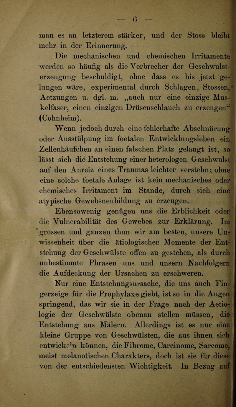 M man es an letzterem stärker, nnd der Stoss bleibt mehr in der Erinnerung. — Die mechanischen und chemischen Irritamente werden so häufig als die Verbrecher der Geschwulst- erzeugung beschuldigt, ohne dass es bis jetzt ge¬ lungen wäre, experimental durch Schlagen, Stossen,* Aetzungen u. dgl. m. ,,auch nur eine einzige Mus¬ kelfaser, einen einzigen Drüsenschlauch zu erzeugen (Cohnheim). Wenn jedoch durch eine fehlerhafte Abschnürung oder Ausstülpung im foetalen Entwicklungsleben ein Zellenhäufchen an einen falschen Platz gelangt ist, so lässt sich die Entstehung einer heterologen Geschwulst auf den Anreiz eines Traumas leichter verstehn; ohne eine solche foetale Anlage ist kein mechanisches oder chemisches Irritament im Stande, durch sich eine atypische Gewebsneubildung zu erzeugen. Ebensowenig genügen uns die Erblichkeit oder die Vulnerabilität des Gewebes zur Erklärung. Im grossen und ganzen thun wir am besten, unsere Un¬ wissenheit über die ätiologischen Momente der Ent¬ stehung der Geschwülste offen zu gestehen, als durch unbestimmte Phrasen uns und unsern Nachfolgern die Aufdeckung der Ursachen zu erschweren. £ Nur eine Entstehungsursache, die uns auch Fin¬ gerzeige für die Prophylaxe giebt, ist so in die Augen springend, das wir sie in der Frage nach der Aetio- logie der Geschwülste obenan stellen müssen, die Entstehung aus Mälern. Allerdings ist es nur eine kleine Gruppe von Geschwülsten, die aus ihnen sich entwickeln können, die Fibrome, Carcinome, Sarcome, meist melanotischen Charakters, doch ist sie für diese von der entschiedensten Wichtigkeit. In Bezug auf