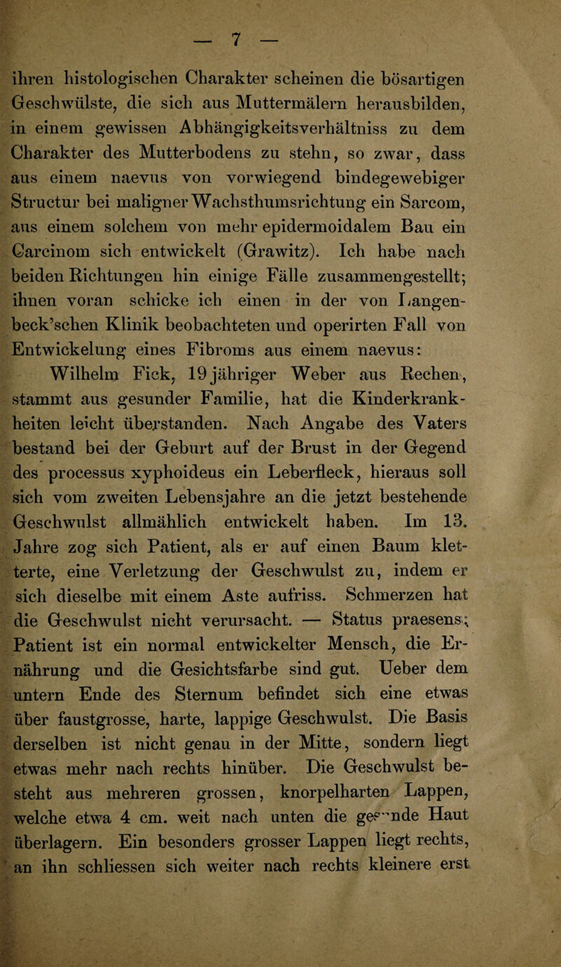 ihren histologischen Charakter scheinen die bösartigen Geschwülste, die sich aus Muttermälern herausbilden, in einem gewissen Abhängigkeitsverhältniss zu dem Charakter des Mutterbodens zu stehn, so zwar, dass aus einem naevus von vorwiegend bindegewebiger Structur bei maligner Wachsthumsrichtung ein Sarcom, aus einem solchem von mehr epidermoidalem Bau ein Carcinom sich entwickelt (Grawitz). Ich habe nach beiden Richtungen hin einige Fälle zusammen gestellt; ihnen voran schicke ich einen in der von Langen- beck’schen Klinik beobachteten und operirten Fall von Entwickelung eines Fibroms aus einem naevus: Wilhelm Fick, 19 jähriger Weber aus Rechen, stammt aus gesunder Familie, hat die Kinderkrank¬ heiten leicht überstanden. Nach Angabe des Vaters bestand bei der Geburt auf der Brust in der Gegend des processus xyphoideus ein Leberfleck, hieraus soll sich vom zweiten Lebensjahre an die jetzt bestehende Geschwulst allmählich entwickelt haben. Im 13. Jahre zog sich Patient, als er auf einen Baum klet¬ terte, eine Verletzung der Geschwulst zu, indem er sich dieselbe mit einem Aste aufriss. Schmerzen hat die Geschwulst nicht verursacht. — Status praesens; Patient ist ein normal entwickelter Mensch, die Er¬ nährung und die Gesichtsfarbe sind gut. Ueber dem untern Ende des Sternum befindet sich eine etwas über faustgrosse, harte, lappige Geschwulst. Die Basis derselben ist nicht genau in der Mitte, sondern liegt etwas mehr nach rechts hinüber. Die Geschwulst be¬ steht aus mehreren grossen, knorpelharten Lappen, welche etwa 4 cm. weit nach unten die gesunde Haut überlagern. Ein besonders grosser Lappen liegt rechts, ' an ihn schliessen sich weiter nach rechts kleinere erst