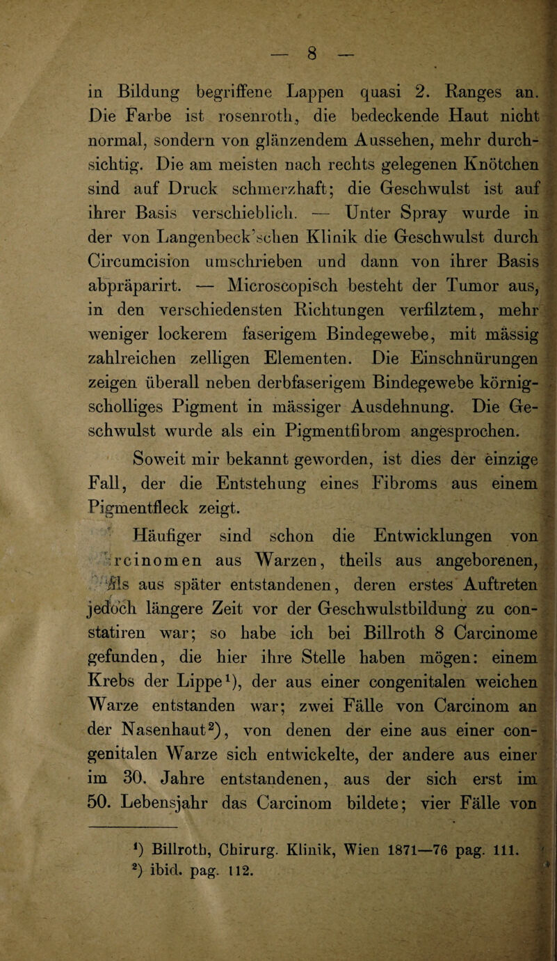 in Bildung begriffene Lappen quasi 2. Ranges an. Die Farbe ist rosenroth, die bedeckende Haut nicht normal, sondern von glänzendem Aussehen, mehr durch¬ sichtig. Die am meisten nach rechts gelegenen Knötchen sind auf Druck schmerzhaft; die Geschwulst ist auf ihrer Basis verschieblich. — Unter Spray wurde in der von Langenbeck,sehen Klinik die Geschwulst durch Circumcision umschrieben und dann von ihrer Basis abpräparirt. — Microscopisch besteht der Tumor aus, in den verschiedensten Richtungen verfilztem, mehr weniger lockerem faserigem Bindegewebe, mit massig zahlreichen zelligen Elementen. Die Einschnürungen zeigen überall neben derbfaserigem Bindegewebe körnig¬ scholliges Pigment in massiger Ausdehnung. Die Ge¬ schwulst wurde als ein Pigmentfibrom an gesprochen. Soweit mir bekannt geworden, ist dies der einzige Fall, der die Entstehung eines Fibroms aus einem Pigmentfleck zeigt. Häufiger sind schon die Entwicklungen von rcinomen aus Warzen, theils aus angeborenen, Üls aus später entstandenen, deren erstes Auftreten jedoch längere Zeit vor der Geschwulstbildung zu con- statiren war; so habe ich bei Billroth 8 Carcinome gefunden, die hier ihre Stelle haben mögen: einem Krebs der Lippe1), der aus einer congenitalen weichen Warze entstanden war; zwei Fälle von Carcinom an der Nasenhaut2), von denen der eine aus einer con¬ genitalen Warze sich entwickelte, der andere aus einer im 30. Jahre entstandenen, aus der sich erst im 50. Lebensjahr das Carcinom bildete; vier Fälle von 0 Billroth, Chirurg. Klinik, Wien 1871—76 pag. 111. 2) ibid. pag. 112.