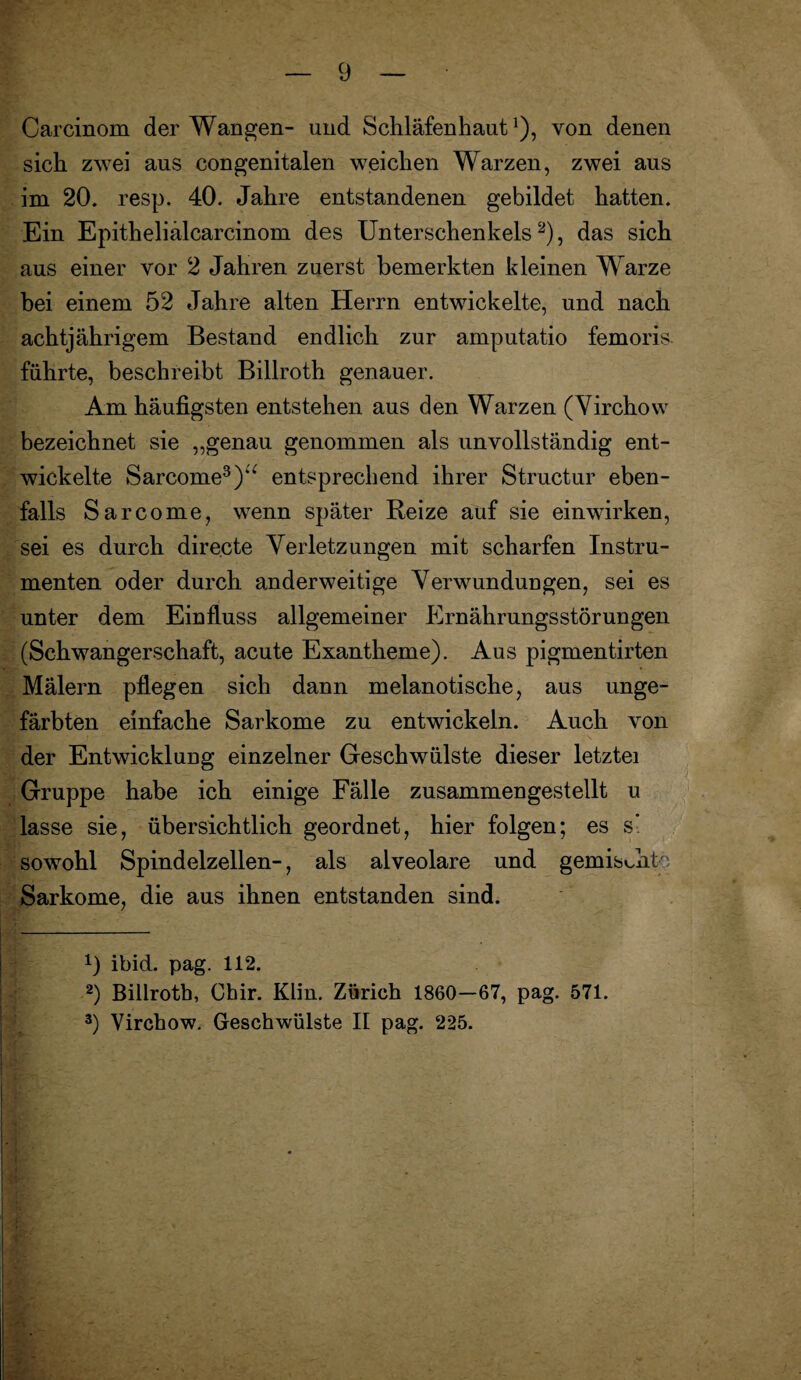 Carcinom der Wangen- und Schläfenhaut1), von denen sich zwei aus congenitalen weichen Warzen, zwei aus im 20. resp. 40. Jahre entstandenen gebildet hatten. Ein Epitheliälcarcinom des Unterschenkels2), das sich aus einer vor 2 Jahren zuerst bemerkten kleinen Warze bei einem 52 Jahre alten Herrn entwickelte, und nach achtjährigem Bestand endlich zur amputatio femoris führte, beschreibt Billroth genauer. Am häufigsten entstehen aus den Warzen (Virchow bezeichnet sie „genau genommen als unvollständig ent¬ wickelte Sarcome3)a entsprechend ihrer Structur eben¬ falls Sarcome, wenn später Reize auf sie einwirken, sei es durch directe Verletzungen mit scharfen Instru¬ menten oder durch anderweitige Verwundungen, sei es unter dem Einfluss allgemeiner Ernährungsstörungen (Schwangerschaft, acute Exantheme). Aus pigmentirten Mälern pflegen sich dann melanotische, aus unge¬ färbten einfache Sarkome zu entwickeln. Auch von der Entwicklung einzelner Geschwülste dieser letztei Gruppe habe ich einige Fälle zusammengestellt u lasse sie, übersichtlich geordnet, hier folgen; es s- sowohl Spindelzellen-, als alveolare und gemischte Sarkome, die aus ihnen entstanden sind. x) ibid. pag. 112. 2) Billrotb, Chir. Elin. Zürich 1860—67, pag. 571. 3) Virchow. Geschwülste II pag. 225.