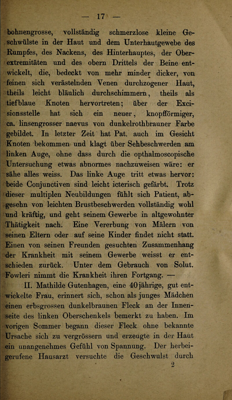 bohnengrosse, vollständig schmerzlose kleine Ge¬ schwülste in der Haut und dem Unterhautgewebe des Rumpfes, des Nackens, des Hinterhauptes, der Ober¬ extremitäten und des obern Drittels der Beine ent¬ wickelt, die, bedeckt von mehr minder dicker, von feinen sich verästelnden Yenen durchzogener Haut, theils leicht bläulich durchschimmern, theils als tiefblaue Knoten hervortreten; über der Exci- sionsstelle hat sich ein neuer, knopfförmiger, ca. linsengrosser naevus von dunkelrothbrauner Farbe gebildet. In letzter Zeit hat Pat. auch im Gesicht Knoten bekommen und klagt über Sehbeschwerden am linken Auge, ohne dass durch die opthalmoscopische Untersuchung etwas abnormes nachzuweisen wäre: er sähe alles weiss. Das linke Auge tritt etwas hervor: beide Conjunctiven sind leicht icterisch gefärbt. Trotz dieser multiplen Neubildungen fühlt sich Patient, ab- gesehn von leichten Brustbeschwerden vollständig wohl und kräftig, und geht seinem Gewerbe in altgewohnter Thätigkeit nach. Eine Vererbung von Malern von seinen Eltern oder auf seine Kinder findet nicht statt. Einen von seinen Freunden gesuchten Zusammenhang der Krankheit mit seinem Gewerbe weisst er ent¬ schieden zurück. Unter dem Gebrauch von Solut. Fowleri nimmt die Krankheit ihren Fortgang. — II. Mathilde Gutenhagen, eine 40 jährige, gut ent¬ wickelte Frau, erinnert sich, schon als junges Mädchen einen erbsgrossen dunkelbraunen Fleck an der Innen¬ seite des linken Oberschenkels bemerkt zu haben. Im vorigen Sommer begann dieser Fleck ohne bekannte Ursache sich zu vergrössern und erzeugte in der Haut ein unangenehmes Gefühl von Spannung. Der herbei¬ gerufene Hausarzt versuchte die Geschwulst durch 2