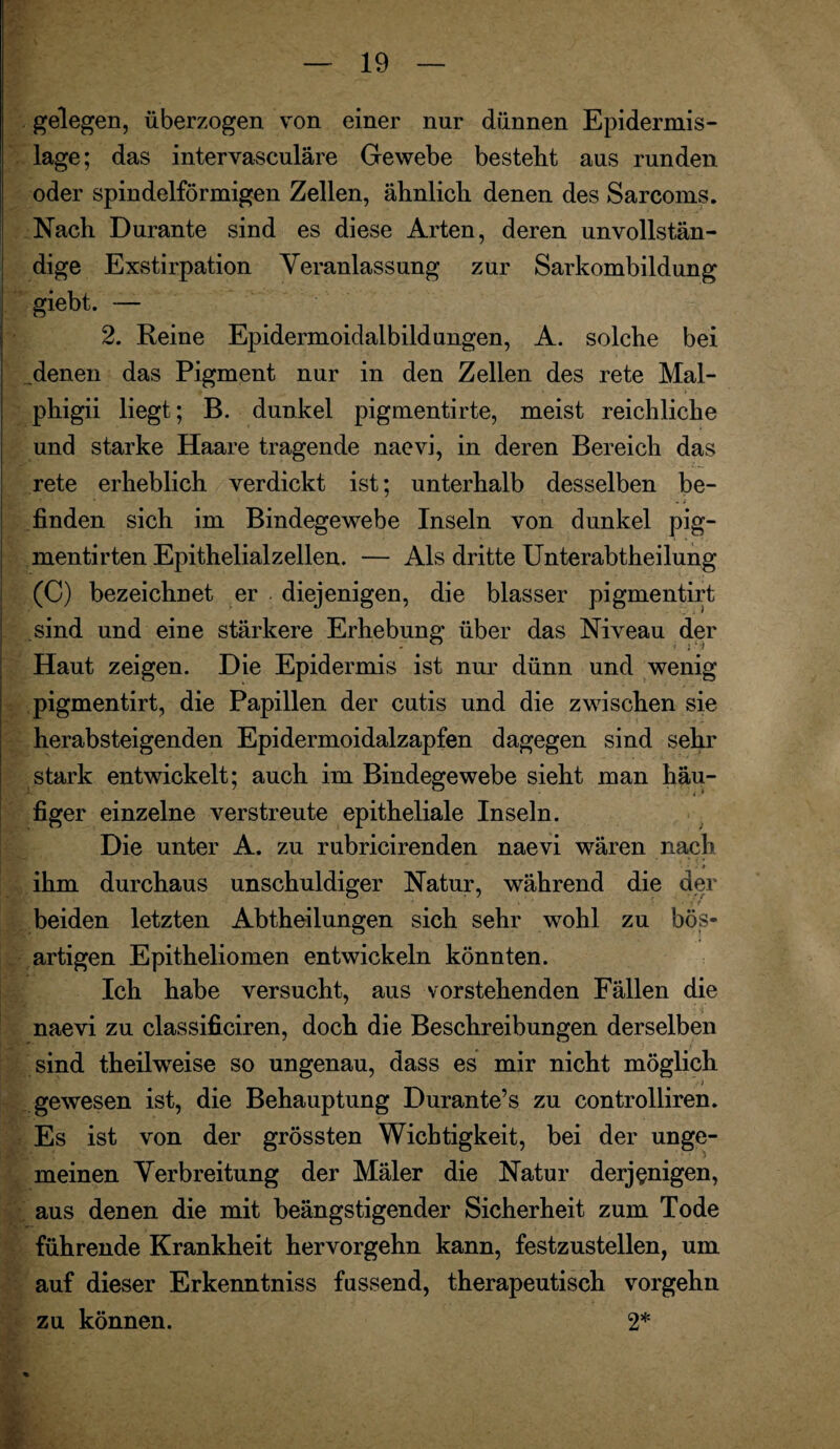 gelegen, überzogen von einer nur dünnen Epidermis- lage; das intervasculäre Gewebe besteht aus runden oder spindelförmigen Zellen, ähnlich denen des Sareoms. Nach Durante sind es diese Arten, deren unvollstän¬ dige Exstirpation Veranlassung zur Sarkombildung giebt. — 2. Reine Epidermoidalbildungen, A. solche bei denen das Pigment nur in den Zellen des rete Mal- phigii liegt; B. dunkel pigmentirte, meist reichliche und starke Haare tragende naevi, in deren Bereich das rete erheblich verdickt ist; unterhalb desselben be- • • • '1 finden sich im Bindegewebe Inseln von dunkel pig- mentirten Epithelialzellen. — Als dritte Unterabtheilung (C) bezeichnet er diejenigen, die blasser pigmentirt sind und eine stärkere Erhebung über das Niveau der Haut zeigen. Die Epidermis ist nur dünn und wenig pigmentirt, die Papillen der cutis und die zwischen sie herabsteigenden Epidermoidalzapfen dagegen sind sehr stark entwickelt; auch im Bindegewebe sieht man häu¬ figer einzelne verstreute epitheliale Inseln. Die unter A. zu rubricirenden naevi wären nach ihm durchaus unschuldiger Natur, während die der beiden letzten Abtheilungen sich sehr wohl zu bös¬ artigen Epitheliomen entwickeln könnten. Ich habe versucht, aus vorstehenden Fällen die naevi zu classificiren, doch die Beschreibungen derselben sind theilweise so ungenau, dass es mir nicht möglich /j gewesen ist, die Behauptung Durante’s zu controlliren. Es ist von der grössten Wichtigkeit, bei der unge¬ meinen Verbreitung der Mäler die Natur derjenigen, aus denen die mit beängstigender Sicherheit zum Tode führende Krankheit hervorgehn kann, festzustellen, um auf dieser Erkenntniss fussend, therapeutisch vorgehn zu können. 2* i