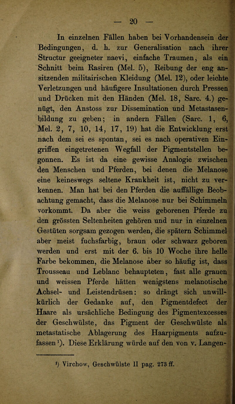 In einzelnen Fällen haben bei Vorhandensein der Bedingungen, d. h. zur Generalisation nach ihrer Structur geeigneter naevi, einfache Traumen, als ein Schnitt beim Rasiren (Mel. 5), Reibung der eng an¬ sitzenden militairischen Kleidung (Mel. 12), oder leichte Verletzungen und häufigere Insultationen durch Pressen und Drücken mit den Händen (Mel. 18, Sarc. 4.) ge¬ nügt, den Anstoss zur Dissemination und Metastasen¬ bildung zu geben; in andern Fällen (Sarc. 1, 6, Mel. 2, 7, 10, 14, 17, 19) hat die Entwicklung erst nach dem sei es spontan, sei es nach operativen Ein¬ griffen eingetretenen Wegfall der Pigmentstellen be¬ gonnen. Es ist da eine gewisse Analogie zwischen den Menschen und Pferden, bei denen die Melanose eine keineswegs seltene Krankheit ist, nicht zu ver¬ kennen. Man hat bei den Pferden die auffällige Beob¬ achtung gemacht, dass die Melanose nur bei Schimmeln vorkommt. Da aber die weiss geborenen Pferde zu- den grössten Seltenheiten gehören und nur in einzelnen Gestüten sorgsam gezogen werden, die spätem Schimmel aber meist fuchsfarbig, braun oder schwarz geboren werden und erst mit der 6. bis 10 Woche ihre helle Farbe bekommen, die Melanose aber so häufig ist, dass Trousseau und Leblanc behaupteten, fast alle grauen und weissen Pferde hätten wenigstens melanotische Achsel- und Leistendrüsen: so drängt sich unwill¬ kürlich der Gedanke auf, den Pigmentdefect der Haare als ursächliche Bedingung des Pigmentexcesses der Geschwülste, das Pigment der Geschwülste als metastatische Ablagerung des Haarpigments aufzu¬ fassen 1). Diese Erklärung würde auf den von v. Langen-