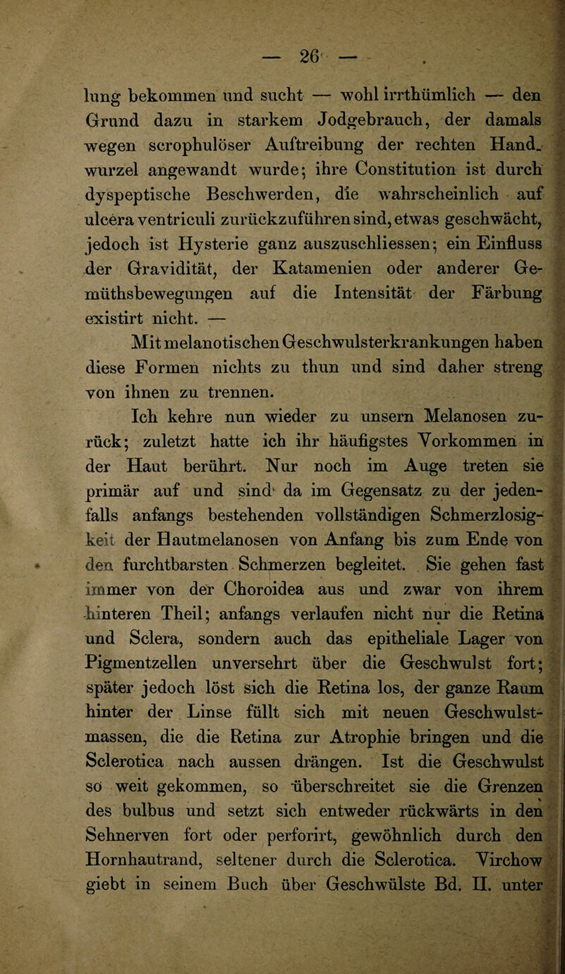 hing bekommen und sucht — wohl irrthümlich — den Grund dazu in starkem Jodgebrauch, der damals wegen scrophulöser Auftreibung der rechten Hand, wurzel angewandt wurde; ihre Constitution ist durch dyspeptische Beschwerden, die wahrscheinlich auf ulcera ventriculi zurückzuführen sind, etwas geschwächt, jedoch ist Hysterie ganz auszuschliessen; ein Einfluss der Gravidität, der Katamenien oder anderer Ge- müthsbewegungen auf die Intensität der Färbung esxistirt nicht. — Mit melanotischen Geschwulsterkrankungen haben diese Formen nichts zu thun und sind daher streng von ihnen zu trennen. Ich kehre nun wieder zu unsern Melanosen zu¬ rück; zuletzt hatte ich ihr häufigstes Vorkommen in der Haut berührt. Nur noch im Auge treten sie primär auf und sind’ da im Gegensatz zu der jeden¬ falls anfangs bestehenden vollständigen Schmerzlosig¬ keit der Hautmelanosen von Anfang bis zum Ende von den furchtbarsten Schmerzen begleitet. Sie gehen fast immer von der Choroidea aus und zwar von ihrem hinteren Theil; anfangs verlaufen nicht nur die Retina und Sclera, sondern auch das epitheliale Lager von Pigmentzellen unversehrt über die Geschwulst fort; später jedoch löst sich die Retina los, der ganze Raum hinter der Linse füllt sich mit neuen Geschwulst¬ massen, die die Retina zur Atrophie bringen und die Sclerotica nach aussen drängen. Ist die Geschwulst so weit gekommen, so überschreitet sie die Grenzen % des bulbus und setzt sich entweder rückwärts in den Sehnerven fort oder perforirt, gewöhnlich durch den Hornhautrand, seltener durch die Sclerotica. Virchow giebt in seinem Buch über Geschwülste Bd. II. unter