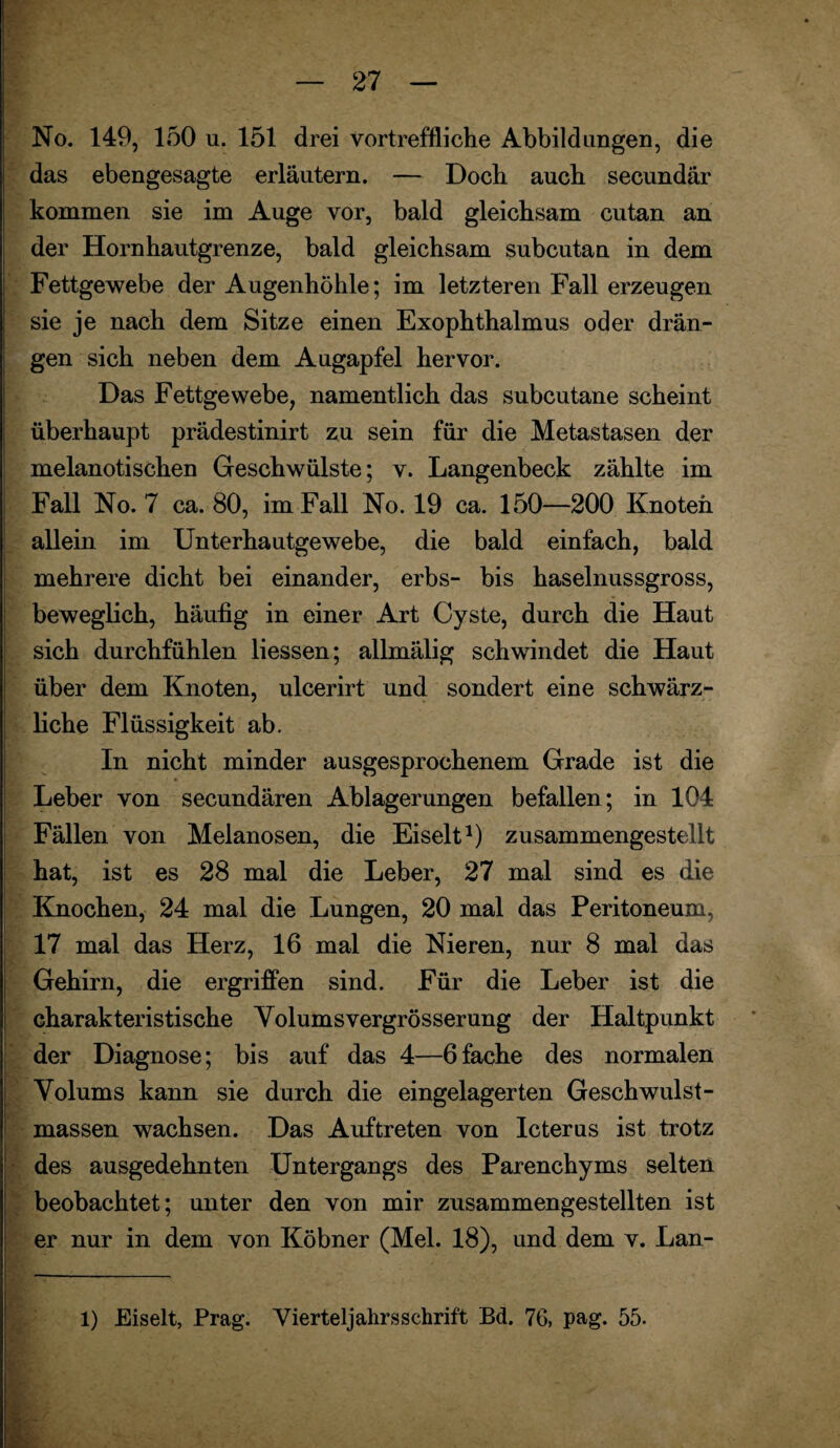 No. 149, 150 u. 151 drei vortreffliche Abbildungen, die das ebengesagte erläutern. — Doch auch secundär kommen sie im Auge vor, bald gleichsam cutan an der Hornhautgrenze, bald gleichsam subcutan in dem Fettgewebe der Augenhöhle; im letzteren Fall erzeugen sie je nach dem Sitze einen Exophthalmus oder drän¬ gen sich neben dem Augapfel hervor. Das Fettgewebe, namentlich das subcutane scheint überhaupt prädestinirt zu sein für die Metastasen der melanotischen Geschwülste; v. Langenbeck zählte im Fall No. 7 ca. 80, im Fall No. 19 ca. 150—200 Knoten allein im Unterhautgewebe, die bald einfach, bald mehrere dicht bei einander, erbs- bis haselnussgross, beweglich, häufig in einer Art Cyste, durch die Haut sich durchfühlen Hessen; allmälig schwindet die Haut über dem Knoten, ulcerirt und sondert eine schwärz¬ liche Flüssigkeit ab. In nicht minder ausgesprochenem Grade ist die Leber von secundären Ablagerungen befallen; in 104 Fällen von Melanosen, die Eiselt1) zusammengestellt hat, ist es 28 mal die Leber, 27 mal sind es die Knochen, 24 mal die Lungen, 20 mal das Peritoneum, 17 mal das Herz, 16 mal die Nieren, nur 8 mal das Gehirn, die ergriffen sind. Für die Leber ist die charakteristische Yolumsvergrösserung der Haltpunkt der Diagnose; bis auf das 4—6fache des normalen Yolums kann sie durch die eingelagerten Geschwulst¬ massen wachsen. Das Auftreten von Icterus ist trotz • des ausgedehnten Untergangs des Parenchyms selten beobachtet; unter den von mir zusammengestellten ist er nur in dem von Köbner (Mel. 18), und dem v. Lan-